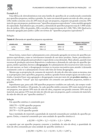 Exemplo 6.2
Uma fábrica de eletrodomésticos tem uma família de aparelhos de ar-condicionado constituída
por aparelhos pequenos, médios e grandes. Se, tanto em material quanto em mão-de-obra, um apa-
relho médio consome cerca de 20% mais do que um pequeno, enquanto um grande consome 30%
mais do que um pequeno, podemos usar “aparelhos pequenos equivalentes” como medida agregada
de capacidade. Suponhamos que, em junho, a demanda de aparelhos pequenos seja de 1.000 unida-
des, de médios, 500, e de grandes, 200, e em julho respectivamente de 1.200, 700 e 100. Qual será a
demanda agregada para junho e julho em termos de “aparelhos pequenos equivalentes”?
Solução:
Tabela 6.1.Demanda em aparelhos pequenos equivalentes
APARELHOS PEQUENOS MÉDIOS GRANDES
AGREGADA (PEQUENOS
EQUIVALENTES)
Junho 1000 500´1,2 200´1,3 1860
Julho 1200 700´1,2 100´1,3 2170
Dessa forma, vamos fazer o planejamento com a demanda agregada em termos de aparelhos pe-
quenos equivalentes, como se estivéssemos tratando de um único produto. Assim, providenciare-
mos os recursos adequados para produzir o equivalente a essa demanda. Mais adiante, quando esses
recursos de produção estiverem disponíveis e soubermos a demanda de cada tipo de aparelho (pe-
queno, médio e grande), faremos a desagregação. Se o planejamento dos recursos tiver sido executa-
do com sucesso, ao fazer a desagregação teremos os recursos necessários para atender à demanda
exatamente como se o planejamento tivesse sido feito de forma desagregada.
Mesmo que as proporções de consumo de material e de mão-de-obra não sejam as mesmas, mas
se as proporções entre aparelhos, pequenos, médios e grandes forem sempre iguais em todos os pe-
ríodos, é possível fazer uma agregação e desagregação exata por meio de um produto sintético, ou
seja, um produto “virtual” que seja equivalente em consumo aos aparelhos pequenos, médios e
grandes.
Suponhamos que, para cada 100 aparelhos pequenos vendidos em cada mês, são sempre vendi-
dos também 50 médios e 20 grandes. Se cada aparelho médio consome 20% mais material do que
um pequeno, mas apenas 10% mais de mão-de-obra, enquanto um grande consome 30% mais de
material, mas apenas 15% mais de mão-de-obra do que um pequeno, qual o consumo de material e
de mão-de-obra de um “aparelho sintético”?
Solução
Um aparelho sintético é constituído por:
100/170 = 0,588 aparelho pequeno
50/170 = 0,294 aparelho médio
20/170 = 0,118 aparelho grande
Seja x (unidades de material) a quantidade de material consumida por unidade do aparelho pe-
queno. Então, o material consumido por uma unidade do aparelho sintético é:
x (0,588 + 0,294 ´ 1,2 + 0,118 ´ 1,3) = 1,094 x
e, supondo que um aparelho pequeno consome y (unidades de mão-de-obra), a quantidade de
mão-de-obra consumida por uma unidade de aparelho sintético é:
y (0,588 + 0,294 ´ 1,1 + 0,118 ´ 1,15) = 1,047 y.
PLANEJAMENTO AGREGADO E PLANEJAMENTO MESTRE DA PRODUÇÃO 107
CAMPUS • PLANEJAMENTO E CONTROLE DA PRODUÇÃO • 1418 – CAPÍTULO 6 – EC-02
 