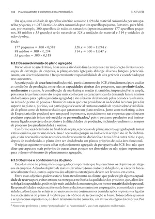 Ou seja, uma unidade de aparelho sintético consome 1,094 do material consumido por um apa-
relho pequeno, e 1,047 da mão-de-obra consumida por um aparelho pequeno. Portanto, para fabri-
car, por exemplo, 300 aparelhos de todos os tamanhos (aproximadamente 177 aparelhos peque-
nos, 88 médios e 35 grandes) serão necessárias 328 x unidades de material e 314 y unidades de
mão-de-obra.
Onde:
177 pequenos = 300 ´ 0,588 328 x = 300 ´ 1,094 x
88 médios = 300 ´ 0,294 314 y = 300 ´ 1,047 y
35 grandes = 300 ´ 0,118
6.3.2 Desenvolvimento do plano agregado
Por se situar no nível tático, lidar com a atividade-fim da empresa e ter implicação direta na exe-
cução da estratégia da empresa, o planejamento agregado abrange diversas funções gerenciais.
Assim, seu desenvolvimento é freqüentemente responsabilidade da alta gerência e coordenado por
seus assessores.
A participação da área funcional industrial, particularmente do PCP, é fundamental para avaliar
as condições de produção, entre elas as capacidades efetivas dos processos, suas produtividades,
rendimentos e custos. A contribuição de marketing e vendas é, também, imprescindível e ampla,
pois essas áreas funcionais são as que mais conhecem as características da demanda futura (outros
dados básicos para o planejamento agregado) e são afetadas diretamente pelas decisões resultantes.
As áreas de gestão de pessoas e financeira são as que irão providenciar os devidos recursos para dar
suporte ao plano e, por isso, sua participação é essencial tanto no sentido de opinar sobre a viabilida-
de do plano como de fornecer dados que garantam um plano realista. Junto com marketing, a área
de Engenharia (do produto) tem um papel importante, especialmente nas empresas que oferecem
produtos especiais feitos sob medida ou personalizados,2
pois o processo produtivo está intima-
mente ligado ao projeto do produto e às dificuldades de produção, incluindo rendimento, tempos
de processo (ou produtividade) e outros.
Conforme será detalhado ao final desta seção, o processo de planejamento agregado pode tomar
várias semanas, ou mesmo meses. Isso é necessário porque os dados nem sempre são de fácil obten-
ção, e são necessárias várias reuniões em diversos níveis decisórios e áreas. Uma outra razão é que,
depois de estabelecido, o plano deve ser desdobrado em planos próprios de cada área funcional.
O tópico seguinte procura olhar o planejamento agregado da perspectiva do PCP. Isso não quer
dizer que aspectos mais próprios de outras áreas possam ser abstraídos ou não sejam importantes
para o desenvolvimento do planejamento agregado.
6.3.3 Objetivos e condicionantes do plano
Para dar início ao planejamento agregado, é importante que fiquem claros os objetivos estratégi-
cos da empresa. Além do objetivo de maximizar o lucro (ou o custo total do plano, se a receita for es-
sencialmente fixa), outros aspectos dos objetivos estratégicos devem ser levados em conta.
Entre esses objetivos podem estar o bom atendimento ao cliente, que pode exigir alguma capaci-
dade de reserva para evitar atrasos na entrega; a melhoria da qualidade dos produtos que, além des-
sa folga de capacidade, pode exigir mais cuidado da manutenção, ou menor rotatividade de pessoal.
Responsabilidades sociais na forma de bom relacionamento com empregados, comunidade e auto-
ridades, além daquelas relativas ao meio ambiente costumam ser considerações importantes ligadas
às características do plano. À medida que a tendência de terceirização se firma, fornecedores passam
a ser parceiros importantes, e o bom relacionamento com eles, um ativo estratégico da empresa. Por
108 PLANEJAMENTO E CONTROLE DA PRODUÇÃO
CAMPUS • PLANEJAMENTO E CONTROLE DA PRODUÇÃO • 1418 – CAPÍTULO 6 – EC-02
ELSEVIER
2
Neste texto preferimos o termo “personalizado” ao “customizado”, que é um anglicismo malformado.
 