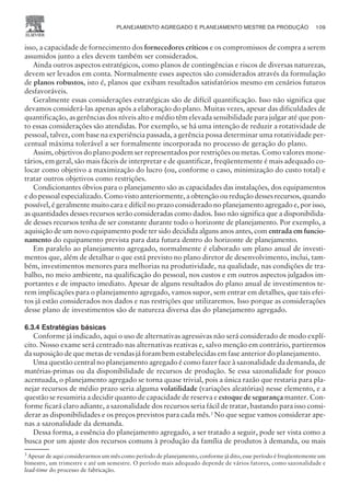 isso, a capacidade de fornecimento dos fornecedores críticos e os compromissos de compra a serem
assumidos junto a eles devem também ser considerados.
Ainda outros aspectos estratégicos, como planos de contingências e riscos de diversas naturezas,
devem ser levados em conta. Normalmente esses aspectos são considerados através da formulação
de planos robustos, isto é, planos que exibam resultados satisfatórios mesmo em cenários futuros
desfavoráveis.
Geralmente essas considerações estratégicas são de difícil quantificação. Isso não significa que
devamos considerá-las apenas após a elaboração do plano. Muitas vezes, apesar das dificuldades de
quantificação, as gerências dos níveis alto e médio têm elevada sensibilidade para julgar até que pon-
to essas considerações são atendidas. Por exemplo, se há uma intenção de reduzir a rotatividade de
pessoal, talvez, com base na experiência passada, a gerência possa determinar uma rotatividade per-
centual máxima tolerável a ser formalmente incorporada no processo de geração do plano.
Assim, objetivos do plano podem ser representados por restrições ou metas. Como valores mone-
tários, em geral, são mais fáceis de interpretar e de quantificar, freqüentemente é mais adequado co-
locar como objetivo a maximização do lucro (ou, conforme o caso, minimização do custo total) e
tratar outros objetivos como restrições.
Condicionantes óbvios para o planejamento são as capacidades das instalações, dos equipamentos
e do pessoal especializado. Como visto anteriormente, a obtenção ou redução desses recursos, quando
possível, é geralmente muito cara e difícil no prazo considerado no planejamento agregado e, por isso,
as quantidades desses recursos serão consideradas como dados. Isso não significa que a disponibilida-
de desses recursos tenha de ser constante durante todo o horizonte de planejamento. Por exemplo, a
aquisição de um novo equipamento pode ter sido decidida alguns anos antes, com entrada em funcio-
namento do equipamento prevista para data futura dentro do horizonte de planejamento.
Em paralelo ao planejamento agregado, normalmente é elaborado um plano anual de investi-
mentos que, além de detalhar o que está previsto no plano diretor de desenvolvimento, inclui, tam-
bém, investimentos menores para melhorias na produtividade, na qualidade, nas condições de tra-
balho, no meio ambiente, na qualificação do pessoal, nos custos e em outros aspectos julgados im-
portantes e de impacto imediato. Apesar de alguns resultados do plano anual de investimentos te-
rem implicações para o planejamento agregado, vamos supor, sem entrar em detalhes, que tais efei-
tos já estão considerados nos dados e nas restrições que utilizaremos. Isso porque as considerações
desse plano de investimentos são de natureza diversa das do planejamento agregado.
6.3.4 Estratégias básicas
Conforme já indicado, aqui o uso de alternativas agressivas não será considerado de modo explí-
cito. Nosso exame será centrado nas alternativas reativas e, salvo menção em contrário, partiremos
da suposição de que metas de vendas já foram bem estabelecidas em fase anterior do planejamento.
Uma questão central no planejamento agregado é como fazer face à sazonalidade da demanda, de
matérias-primas ou da disponibilidade de recursos de produção. Se essa sazonalidade for pouco
acentuada, o planejamento agregado se torna quase trivial, pois a única razão que restaria para pla-
nejar recursos de médio prazo seria alguma volatilidade (variações aleatórias) nesse elemento, e a
questão se resumiria a decidir quanto de capacidade de reserva e estoque de segurança manter. Con-
forme ficará claro adiante, a sazonalidade dos recursos seria fácil de tratar, bastando para isso consi-
derar as disponibilidades e os preços previstos para cada mês.3
No que segue vamos considerar ape-
nas a sazonalidade da demanda.
Dessa forma, a essência do planejamento agregado, a ser tratado a seguir, pode ser vista como a
busca por um ajuste dos recursos comuns à produção da família de produtos à demanda, ou mais
PLANEJAMENTO AGREGADO E PLANEJAMENTO MESTRE DA PRODUÇÃO 109
CAMPUS • PLANEJAMENTO E CONTROLE DA PRODUÇÃO • 1418 – CAPÍTULO 6 – EC-02
3
Apesar de aqui considerarmos um mês como período de planejamento, conforme já dito, esse período é freqüentemente um
bimestre, um trimestre e até um semestre. O período mais adequado depende de vários fatores, como sazonalidade e
lead-time do processo de fabricação.
 