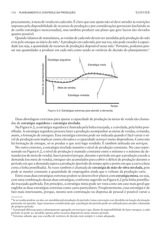 precisamente, à meta de venda em cada mês. É claro que esse ajuste não só deve atender às restrições
impostas pela disponibilidade de recursos de produção e por considerações gerenciais (incluindo as
de cunho estratégico mencionadas), mas também produzir um plano que gere lucros tão elevados
quanto possível.
Quando falamos de manufatura, as vendas de cada mês devem ser atendidas pela produção do mês
e/ou pelo estoque ao início do mês.4
A produção em cada mês, por sua vez, não pode exceder à capaci-
dade (ou seja, a quantidade de recursos de produção) disponível nesse mês.5
Portanto, podemos pen-
sar nas quantidades a produzir em cada mês como sendo as variáveis de decisão do planejamento.6
Duas abordagens extremas para ajustar a capacidade de produção às metas de venda são chama-
das de estratégia seguidora e estratégia nivelada.
Na Figura 6.2, a estratégia seguidora é ilustrada pela linha tracejada, e a nivelada, pela linha pon-
tilhada. A estratégia seguidora procura fazer a produção acompanhar as metas de vendas, evitando,
assim, a formação de estoques. Essa estratégia extrema pode ser indicada quando é fácil variar o ní-
vel de produção sem implicar custos elevados e a capacidade ociosa é muito dispendiosa. Como não
há formação de estoque, só se produz o que será logo vendido. É também utilizada em serviços.
No outro extremo, a estratégia nivelada mantém o nível de produção constante. No caso repre-
sentado na Figura 6.2, o nível de produção é mantido constante entre o mínimo e o máximo de de-
manda (ou de meta de venda). Isso é possível porque, durante o período em que a produção excede a
demanda (ou meta de venda), estoques são acumulados para cobrir o déficit de produção durante o
período em que a demanda supera a produção (período de tempo após o ponto em que a curva cheia
corta a linha pontilhada). Às vezes também é chamada de estratégia de mão-de-obra nivelada, pois
pode se manter constante a quantidade de empregados ainda que o volume da produção varie.
Entre essas duas estratégias extremas podem-se desenvolver planos com estratégia mista, ou seja,
com uma combinação dessas duas estratégias, conforme sugerido na Figura 6.2 pela linha pontilha-
da-tracejada quebrada. Em princípio, a estratégia mista pode ser vista como um caso mais geral que
engloba as duas estratégias extremas como casos particulares. Freqüentemente, essa estratégia é de
fato mais interessante, porque, mesmo sem contratação ou dispensa de pessoal é possível variar a
110 PLANEJAMENTO E CONTROLE DA PRODUÇÃO
CAMPUS • PLANEJAMENTO E CONTROLE DA PRODUÇÃO • 1418 – CAPÍTULO 6 – EC-02
ELSEVIER
Tempo
Volume
de
vendas/produção
Estratégia seguidora
Estratégia mista
Estratégia nivelada
Meta de vendas
Figura 6.2. Estratégias extremas para atender à demanda.
4
Se as vendas podem, ou não, ser atendidas pela produção do período é uma convenção a ser decidida em função da situação
particular em questão. Aqui estaremos considerando que a produção do período pode ser utilizada para atender a demanda
do próprio período.
5 A principal diferença para o planejamento agregado em serviços é que, diante da impossibilidade de fazer estoques, a cada
período só pode ser atendida apenas pelos recursos disponíveis nesse mesmo período.
6 Veremos adiante que essa escolha de variáveis de decisão nem sempre é a mais adequada.
 
