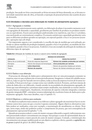 produção. Isso pode ser feito concentrando as férias em meses de baixa demanda, ou, se há uma ro-
tatividade natural de mão-de-obra, só fazendo a reposição de pessoal próximo das ocasiões de pico
de demanda.
6.3.5 Atividades e decisões para elaboração do modelo de planejamento agregado
6.3.5.1 Agregação e medidas
Como já visto anteriormente neste capítulo, na elaboração do plano é necessário mensurar os ní-
veis agregados de demanda e capacidade, geralmente por famílias de produtos ou produtos sintéti-
cos ou equivalentes. Exceto para produções padronizadas e/ou repetitivas, cujo foco é o produto,
essa tarefa pode ser extremamente complexa. O consumo unitário por capacidade geralmente varia
para os diferentes produtos gerados na operação, em especial quando o foco é no processo (exem-
plo: operações tipo job shop).
Um importante aspecto a ser considerado é a escolha do tipo de medida que será utilizado, po-
dendo-se adotar medidas de produção (outputs), quando o foco é no produto, ou medidas de insu-
mo (inputs), quando o foco é no processo. A tabela 6.2 traz um exemplo da utilização de medidas em
diferentes tipos de operação:
Tabela 6.2. Utilização de medidas de inputs e outputs como medida de agregação
OPERAÇÃO
MEDIDAS DE CAPACIDADE
INSUMOS (INPUT) PRODUTOS (OUTPUT)
Fábrica de ar-condicionado Horas de máquinas disponíveis Número de unidades produzidas por semana
Cervejaria Volume dos tanques de fermentação Litros produzidos por semana
Hospital Leitos disponíveis Número de pacientes tratados por semana
Teatro Número de assentos Número de clientes entretidos por semana
6.3.5.2 Dados e sua obtenção
O processo de obtenção de dados para o planejamento deve ser uma preocupação constante na
empresa, uma vez que os planos são revistos periodicamente. Imaginem o volume de trabalho neces-
sário se, toda vez que for iniciado um novo plano, todas as áreas da empresa tiverem de levantar no-
vos dados. É bem provável que o tempo torne esse trabalho inviável. Portanto, um bom sistema de
coleta de dados deve ser elaborado, visando atender às necessidades do planejamento agregado, de
forma que suas informações e premissas sejam sempre atualizadas, mas mantendo as versões anterio-
res para futuras comparações. Atualmente, ferramentas de suporte à decisão integradas a sistemas
de gestão integrada (ERP – enterprise resources planning) são excelentes fontes de dados para o pla-
nejamento agregado. Para mais detalhes, veja o Capítulo 11.
6.3.5.3 Objetivos e critérios para avaliação
Os objetivos explícitos mais comuns ao se elaborar o plano agregado são maximizar lucros ou mi-
nimizar custos (nos casos em que a receita é suposta constante). Alguns objetivos alternativos tam-
bém podem ser analisados, como por exemplo, a maximização do atendimento ao cliente. Note
que, nesta etapa, ainda não podemos avaliar o cumprimento de prazos, que será conseqüência do
planejamento operacional (Capítulos 7 e 8).
Quando procuramos reduzir o custo de manter estoques (discutido a seguir), indiretamente esta-
mos procurando reduzir o investimento em estoque. Isso porque o custo de oportunidade desse in-
vestimento representa a maior parcela do custo de manter estoques. Contudo, a minimização dos
investimentos em estoque também pode ser um objetivo explícito e direto, quando o capital de cur-
to prazo (capital de giro) é de difícil obtenção.
PLANEJAMENTO AGREGADO E PLANEJAMENTO MESTRE DA PRODUÇÃO 111
CAMPUS • PLANEJAMENTO E CONTROLE DA PRODUÇÃO • 1418 – CAPÍTULO 6 – EC-02
 