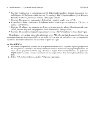 — Capítulo 9: apresenta os sistemas de controle da produção: desde os sistemas clássicos ao mo-
delo Toyota, OPT (Optimized Production Technology), TOC (Teoria das Restrições), Kanban,
Emissão de Ordens, Produção Puxada e Produção Enxuta.
— Capítulo 10: apresenta os conceitos de logística e sua integração com o PCP.
— Capítulo 11: aborda os sistemas de informação inerentes ao gerenciamento do PCP e da ca-
deia de suprimentos.
— Capítulo 12: elabora um mapeamento dos conceitos e exemplos sobre o planejamento da capa-
cidade, em estratégias de longo prazo e de monitoramento da capacidade.
— Capítulo 13: são apresentadas técnicas e recursos para o PCP aplicado à produção de serviços.
Os apêndices apresentam conteúdos adicionais sobre Métodos de Decisão, desenvolvidos para
apoio a decisões em ambiente multidecisor e multicritério e o uso de indicadores para planejamento
e controle de empreendimentos na indústria de petróleo e gás.
1.4 EXERCÍCIOS
1. O Institute for Operations Research and Management Sciences (INFORMS) é uma organização profissio-
nal para pessoas da indústria e dos meios acadêmicos que estão interessadas em pesquisa operacional. Vi-
site o site do grupo(www.informs.org) e localize as páginas Web correspondentes à sua publicação
OR/MS Today. Encontre e resuma brevemente um dos artigos on-line dessa publicação que trate do tema
PCP.
2. Defina PCP. Defina também o papel do PCP para a organização.
4 PLANEJAMENTO E CONTROLE DA PRODUÇÃO
CAMPUS • PLANEJAMENTO E CONTROLE DA PRODUÇÃO • 1418 – CAPÍTULO 1 – EC-02
ELSEVIER
 