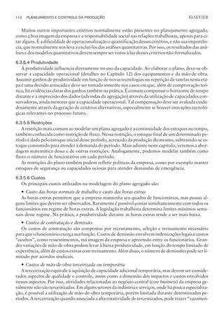 Muitos outros importantes critérios normalmente estão presentes no planejamento agregado,
como a boa imagem da empresa e a responsabilidade social nas relações trabalhistas, apenas para ci-
tar alguns. É a dificuldade de operacionalização e quantificação desses critérios, e não sua importân-
cia, que normalmente nos leva a excluí-los das análises quantitativas. Por isso, os resultados das aná-
lises e dos modelos quantitativos devem sempre ser vistos à luz desses critérios não-formalizados.
6.3.5.4 Produtividade
A produtividade influencia diretamente no uso da capacidade. Ao elaborar o plano, deve-se ob-
servar a capacidade operacional (detalhes no Capítulo 12) dos equipamentos e da mão-de-obra.
Assumir ganhos de produtividade em função de novas tecnologias ou repetição de tarefas nesta eta-
pa é uma decisão arriscada e deve ser tomada somente nos casos em que, além de comprovação teó-
rica, há evidências claras dos ganhos também na prática. É comum compensar o horizonte de tempo
distante e a imprecisão dos dados (advindas da agregação) através da utilização de capacidades con-
servadoras, ainda menores que a capacidade operacional. Tal compensação deve ser avaliada cuida-
dosamente através da geração de cenários alternativos, especialmente se houver inovações tecnoló-
gicas relevantes no processo futuro.
6.3.5.5 Restrições
A restrição mais comum ao modelar um plano agregado é a continuidade dos estoques no tempo,
também conhecida como restrição de fluxo. Nessa restrição, o estoque final de um determinado pe-
ríodo é dado pelo estoque inicial desse período, acrescido da produção do mesmo, subtraindo-se es-
toque consumido para atender à demanda do período. Mais adiante neste capítulo, veremos a abor-
dagem matemática dessa e de outras restrições. Analogamente, podemos modelar também como
fluxo o número de funcionários em cada período.
As restrições do plano também podem refletir políticas da empresa, como por exemplo manter
estoques de segurança ou capacidades ociosas para atender demandas de emergência.
6.3.5.6 Custos
Os principais custos utilizados na modelagem do plano agregado são:
— Custo das horas normais de trabalho e custo das horas extras
As horas extras permitem que a empresa mantenha seu quadro de funcionários, mas possui al-
guns limites que devem ser observados. Raramente é possível contar simultaneamente com todos os
funcionários em regime de horas extras. A legislação trabalhista determina limites máximos sema-
nais desse regime. Na prática, a produtividade durante as horas extras tende a ser mais baixa.
— Custos de contratação e demissão
Os custos de contratação são compostos por recrutamento, seleção e treinamento necessário
para que o funcionário exerça sua função. Custos de demissão envolvem indenizações legais e custos
“ocultos”, como ressentimentos, má imagem da empresa e apreensão entre os funcionários. Gran-
des variações de mão-de-obra podem levar à baixa produtividade, em função do tempo limitado de
experiência, além de custos extras com treinamento. Além disso, o número de demissões pode ser li-
mitado por acordos sindicais.
— Custos de mão-de-obra terceirizada ou temporária
A terceirização equivale à aquisição de capacidade adicional temporária, mas devem ser conside-
rados aspectos de qualidade e controle, assim como a dimensão dos impactos e custos envolvidos
nesses aspectos. Por isso, atividades relacionadas ao negócio central (core business) da empresa ge-
ralmente não são terceirizadas. Em alguns setores da indústria e serviços, onde há pouca especializa-
ção, é possível a utilização de mão-de-obra temporária, porém limitada durante determinados pe-
ríodos. A terceirização quando associada a alta rotatividade de terceirizados, pode trazer “vazamen-
112 PLANEJAMENTO E CONTROLE DA PRODUÇÃO
CAMPUS • PLANEJAMENTO E CONTROLE DA PRODUÇÃO • 1418 – CAPÍTULO 6 – EC-02
ELSEVIER
 