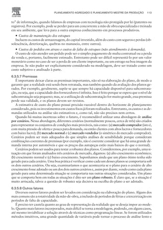 to” de informação, quando falamos de empresas com tecnologia não protegida por lei (patentes ou
registros). Por exemplo, pode se perder para um concorrente a mão de obra especializada e treinada
em seu ambiente, que leva para a outra empresa conhecimento em processos produtivos.
— Custos de manutenção dos estoques
Incluem os custos de armazenagem, do capital investido, além do custo com seguros e perdas (ob-
solescência, deterioração, quebras no manuseio, entre outros).
— Custos de pedidos em atraso e custos de falta de estoques (não atendimento à demanda).
O custo de não atender um pedido pode ser o simples pagamento de multa contratual ou a perda
da venda e, portanto, facilmente estimado. Entretanto pode ser difícil representá-lo por um valor
monetário como no caso de ser a perda de um cliente importante, ou um estrago na boa imagem da
empresa. Se não puder ser explicitamente considerado na modelagem, deve ser tratado como um
custo subjetivo e analisado à parte.
6.3.5.7 Premissas
É importante deixar claras as premissas importantes, não só na elaboração do plano, de modo a
garantir que a realidade está sendo bem retratada, mas também quando da avaliação dos planos ge-
rados. Por exemplo, geralmente, supõe-se que sempre há capacidade disponível para subcontrata-
ção, ou seja, que a capacidade dos fornecedores é infinita. Isso é feito porque se espera que o nível de
subcontratação seja pequeno; mas, se a utilização de subcontratação for muito grande, essa premissa
perde sua validade, e os planos devem ser revistos.
A estimativa de custo do plano possui precisão razoável dentro do horizonte de planejamento
considerado, pois os investimentos em custos fixos já foram realizados. Entretanto, os custos e as de-
mandas utilizados na análise são estimativos e, como tal, não são precisos nem certos.
Quando há muitas incertezas sobre o futuro, é recomendável utilizar uma abordagem de análise
por cenários. Nessa abordagem, diferentes cenários (normalmente poucos, cerca de três) são criados
para representar os conjuntos de condições mais prováveis, tais como: (a) mercado comprador (isto é,
com muita pressão de oferta e pouca para demanda, ou então clientes com altos lucros e fornecedores
com baixo lucro); (b) mercado normal e (c) mercado vendedor (o simétrico do mercado comprador).
Cenários podem ser mais adequados do que simples análises de sensibilidade porque consideram
combinações coerentes de premissas (por exemplo, não é coerente considerar que há uma grande de-
manda interna por automóveis e que os preços das autopeças estão mais baixos do que o normal).
Cenários podem ser usados para testar a robustez dos planos. Consideremos, por exemplo, uma si-
tuação em que foram analisados três cenários de mercado, digamos: (a) alto crescimento econômico;
(b) crescimento normal e (c) baixo crescimento. Suponhamos ainda que um plano ótimo tenha sido
gerado para cada cenário. Uma boa prática é verificar como cada um desses planos se comportaria sob
os dois outros cenários. Ou seja, examinaríamos o que aconteceria se o plano para o cenário de alto
crescimento fosse adotado ou um dos dois outros cenários e, assim por diante, vendo como cada plano
gerado para uma determinada situação se comportaria nas outras situações consideradas. Um plano
que se comporta bem em todas as situações é dito ser um plano robusto. É claro que, se a situação é
muito arriscada, talvez a questão de robustez seja decisiva na escolha do plano a ser adotado.
6.3.5.8 Outros fatores
Diversos outros fatores podem ser levados em consideração na elaboração do plano. Alguns dos
mais comuns são a rotatividade da mão-de-obra, a inclusão de períodos de férias e a terceirização em
períodos de falta de capacidade.
É preciso ter cautela quanto ao grau de representação da realidade que se deseja impor ao mode-
lo. Quanto mais fatores incorporados, mais difícil se torna a modelagem, podendo, em alguns casos,
até mesmo inviabilizar a solução através de técnicas como programação linear. Se forem utilizados
métodos intuitivos, uma grande quantidade de variáveis pode tornar o processo de análise lento e
PLANEJAMENTO AGREGADO E PLANEJAMENTO MESTRE DA PRODUÇÃO 113
CAMPUS • PLANEJAMENTO E CONTROLE DA PRODUÇÃO • 1418 – CAPÍTULO 6 – EC-02
 