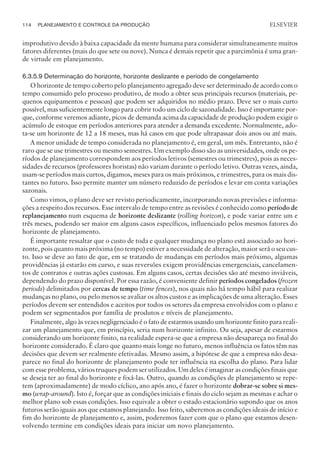 improdutivo devido à baixa capacidade da mente humana para considerar simultaneamente muitos
fatores diferentes (mais do que sete ou nove). Nunca é demais repetir que a parcimônia é uma gran-
de virtude em planejamento.
6.3.5.9 Determinação do horizonte, horizonte deslizante e período de congelamento
O horizonte de tempo coberto pelo planejamento agregado deve ser determinado de acordo com o
tempo consumido pelo processo produtivo, de modo a obter seus principais recursos (materiais, pe-
quenos equipamentos e pessoas) que podem ser adquiridos no médio prazo. Deve ser o mais curto
possível, mas suficientemente longo para cobrir todo um ciclo de sazonalidade. Isso é importante por-
que, conforme veremos adiante, picos de demanda acima da capacidade de produção podem exigir o
acúmulo de estoque em períodos anteriores para atender a demanda excedente. Normalmente, ado-
ta-se um horizonte de 12 a 18 meses, mas há casos em que pode ultrapassar dois anos ou até mais.
A menor unidade de tempo considerada no planejamento é, em geral, um mês. Entretanto, não é
raro que se use trimestres ou mesmo semestres. Um exemplo disso são as universidades, onde os pe-
ríodos de planejamento correspondem aos períodos letivos (semestres ou trimestres), pois as neces-
sidades de recursos (professores horistas) não variam durante o período letivo. Outras vezes, ainda,
usam-se períodos mais curtos, digamos, meses para os mais próximos, e trimestres, para os mais dis-
tantes no futuro. Isso permite manter um número reduzido de períodos e levar em conta variações
sazonais.
Como vimos, o plano deve ser revisto periodicamente, incorporando novas previsões e informa-
ções a respeito dos recursos. Esse intervalo de tempo entre as revisões é conhecido como período de
replanejamento num esquema de horizonte deslizante (rolling horizon), e pode variar entre um e
três meses, podendo ser maior em alguns casos específicos, influenciado pelos mesmos fatores do
horizonte de planejamento.
É importante ressaltar que o custo de toda e qualquer mudança no plano está associado ao hori-
zonte, pois quanto mais próxima (no tempo) estiver a necessidade de alteração, maior será o seu cus-
to. Isso se deve ao fato de que, em se tratando de mudanças em períodos mais próximo, algumas
providências já estarão em curso, e suas reversões exigem providências emergenciais, cancelamen-
tos de contratos e outras ações custosas. Em alguns casos, certas decisões são até mesmo inviáveis,
dependendo do prazo disponível. Por essa razão, é conveniente definir períodos congelados (frozen
periods) delimitados por cercas de tempo (time fences), nos quais não há tempo hábil para realizar
mudanças no plano, ou pelo menos se avaliar os altos custos e as implicações de uma alteração. Esses
períodos devem ser entendidos e aceitos por todos os setores da empresa envolvidos com o plano e
podem ser segmentados por família de produtos e níveis de planejamento.
Finalmente, algo às vezes negligenciado é o fato de estarmos usando um horizonte finito para reali-
zar um planejamento que, em princípio, seria num horizonte infinito. Ou seja, apesar de estarmos
considerando um horizonte finito, na realidade espera-se que a empresa não desapareça no final do
horizonte considerado. É claro que quanto mais longe no futuro, menos influência os fatos têm nas
decisões que devem ser realmente efetivadas. Mesmo assim, a hipótese de que a empresa não desa-
parece no final do horizonte de planejamento pode ter influência na escolha do plano. Para lidar
com esse problema, vários truques podem ser utilizados. Um deles é imaginar as condições finais que
se deseja ter ao final do horizonte e fixá-las. Outro, quando as condições de planejamento se repe-
tem (aproximadamente) de modo cíclico, ano após ano, é fazer o horizonte dobrar-se sobre si mes-
mo (wrap-around). Isto é, forçar que as condições iniciais e finais do ciclo sejam as mesmas e achar o
melhor plano sob essas condições. Isso equivale a obter o estado estacionário supondo que os anos
futuros serão iguais aos que estamos planejando. Isso feito, saberemos as condições ideais de início e
fim do horizonte de planejamento e, assim, poderemos fazer com que o plano que estamos desen-
volvendo termine em condições ideais para iniciar um novo planejamento.
114 PLANEJAMENTO E CONTROLE DA PRODUÇÃO
CAMPUS • PLANEJAMENTO E CONTROLE DA PRODUÇÃO • 1418 – CAPÍTULO 6 – EC-02
ELSEVIER
 