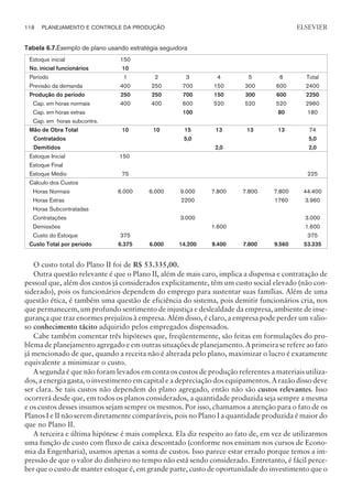Tabela 6.7.Exemplo de plano usando estratégia seguidora
Estoque inicial 150
No. inicial funcionários 10
Período 1 2 3 4 5 6 Total
Previsão da demanda 400 250 700 150 300 600 2400
Produção do período 250 250 700 150 300 600 2250
Cap. em horas normais 400 400 600 520 520 520 2960
Cap. em horas extras 100 80 180
Cap. em horas subcontrs.
Mão de Obra Total 10 10 15 13 13 13 74
Contratados 5,0 5,0
Demitidos 2,0 2,0
Estoque Inicial 150
Estoque Final
Estoque Médio 75 225
Cálculo dos Custos
Horas Normais 6.000 6.000 9.000 7.800 7.800 7.800 44.400
Horas Extras 2200 1760 3.960
Horas Subcontratadas
Contratações 3.000 3.000
Demissões 1.600 1.600
Custo do Estoque 375 375
Custo Total por período 6.375 6.000 14.200 9.400 7.800 9.560 53.335
O custo total do Plano II foi de R$ 53.335,00.
Outra questão relevante é que o Plano II, além de mais caro, implica a dispensa e contratação de
pessoal que, além dos custos já considerados explicitamente, têm um custo social elevado (não con-
siderado), pois os funcionários dependem do emprego para sustentar suas famílias. Além de uma
questão ética, é também uma questão de eficiência do sistema, pois demitir funcionários cria, nos
que permanecem, um profundo sentimento de injustiça e deslealdade da empresa, ambiente de inse-
gurança que traz enormes prejuízos à empresa. Além disso, é claro, a empresa pode perder um valio-
so conhecimento tácito adquirido pelos empregados dispensados.
Cabe também comentar três hipóteses que, freqüentemente, são feitas em formulações do pro-
blema de planejamento agregado e em outras situações de planejamento. A primeira se refere ao fato
já mencionado de que, quando a receita não é alterada pelo plano, maximizar o lucro é exatamente
equivalente a minimizar o custo.
A segunda é que não foram levados em conta os custos de produção referentes a materiais utiliza-
dos, a energia gasta, o investimento em capital e a depreciação dos equipamentos. A razão disso deve
ser clara. Se tais custos não dependem do plano agregado, então não são custos relevantes. Isso
ocorrerá desde que, em todos os planos considerados, a quantidade produzida seja sempre a mesma
e os custos desses insumos sejam sempre os mesmos. Por isso, chamamos a atenção para o fato de os
Planos I e II não serem diretamente comparáveis, pois no Plano I a quantidade produzida é maior do
que no Plano II.
A terceira e última hipótese é mais complexa. Ela diz respeito ao fato de, em vez de utilizarmos
uma função de custo com fluxo de caixa descontado (conforme nos ensinam nos cursos de Econo-
mia da Engenharia), usamos apenas a soma de custos. Isso parece estar errado porque temos a im-
pressão de que o valor do dinheiro no tempo não está sendo considerado. Entretanto, é fácil perce-
ber que o custo de manter estoque é, em grande parte, custo de oportunidade do investimento que o
118 PLANEJAMENTO E CONTROLE DA PRODUÇÃO
CAMPUS • PLANEJAMENTO E CONTROLE DA PRODUÇÃO • 1418 – CAPÍTULO 6 – EC-02
ELSEVIER
 
