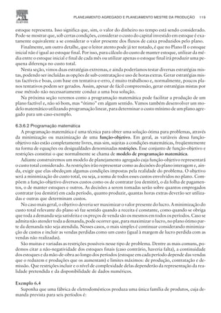 estoque representa. Isso significa que, sim, o valor do dinheiro no tempo está sendo considerado.
Pode-se mostrar que, sob certas condições, considerar o custo do capital investido em estoque é exa-
tamente equivalente a se considerar o valor presente dos fluxos de caixa produzidos pelo plano.
Finalmente, um outro detalhe, que o leitor atento pode já ter notado, é que no Plano II o estoque
inicial não é igual ao estoque final. Por isso, para cálculo do custo de manter estoque, utilizar da mé-
dia entre o estoque inicial e final de cada mês ou utilizar apenas o estoque final irá produzir uma pe-
quena diferença no custo total.
Nesta seção, vimos duas estratégias extremas, e ainda poderíamos testar diversas estratégias mis-
tas, podendo ser incluídas as opções de sub-contratação e uso de horas extras. Gerar estratégias mis-
tas factíveis e boas, com base em tentativa-e-erro, é muito trabalhoso e, normalmente, poucos pla-
nos tentativos podem ser gerados. Assim, apesar de fácil compreensão, gerar estratégias mistas por
esse método não necessariamente conduz a uma boa solução.
Na próxima seção veremos como a programação matemática pode facilitar a produção de um
plano factível e, não só bom, mas “ótimo” em algum sentido. Vamos também desenvolver um mo-
delo matemático utilizando programação linear, para determinar o custo mínimo de um plano agre-
gado para um caso-exemplo.
6.3.6.2 Programação matemática
A programação matemática é uma técnica para obter uma solução ótima para problemas, através
da minimização ou maximização de uma função-objetivo. Em geral, as variáveis dessa função-
objetivo não estão completamente livres, mas sim, sujeitas a condições matemáticas, freqüentemente
na forma de equações ou desigualdades denominadas restrições. Esse conjunto de função-objetivo e
restrições constitui o que normalmente se chama de modelo de programação matemática.
Adiante construiremos um modelo de planejamento agregado cuja função-objetivo representará
o custo total considerado. As restrições irão representar como as decisões do plano interagem e, ain-
da, exigir que elas obedeçam algumas condições impostas pela realidade do problema. O objetivo
será a minimização do custo total, ou seja, a soma de todos esses custos envolvidos no plano. Com-
põem a função-objetivo diversos custos como os de contratar (ou demitir), o da folha de pagamen-
tos, o de manter estoques e outros. As decisões a serem tomadas serão sobre quantos empregados
contratar (ou demitir) em cada período, quanto produzir, quantas horas extras deverão ser utiliza-
das e outras que determinam custos.
No caso mais geral, o objetivo deveria ser maximizar o valor presente do lucro. A minimização do
custo total relevante do plano só faz sentido quando a receita é constante, como quando se obriga
que toda a demanda seja satisfeita e os preços de venda são os mesmos em todos os períodos. Caso se
admita não atender toda a demanda, pode ocorrer que, para maximizar o lucro, no plano ótimo par-
te da demanda não seja atendida. Nesses casos, o mais simples é continuar considerando minimiza-
ção de custos e incluir as vendas perdidas como um custo (igual à margem de lucro perdida com as
vendas não realizadas).
São muitas e variadas as restrições possíveis nesse tipo de problema. Dentre as mais comuns, po-
demos citar a não-negatividade dos estoques finais (caso contrário, haveria falta), a continuidade
dos estoques e da mão-de-obra ao longo dos períodos (estoque em cada período depende das vendas
que o reduzem e produções que os aumentam) e limites máximos: de produção, contratação e de-
missão. Que restrições incluir e o nível de complexidade delas dependerão da representação da rea-
lidade pretendida e da disponibilidade de dados numéricos.
Exemplo 6.4
Suponha que uma fábrica de eletrodomésticos produza uma única família de produtos, cuja de-
manda prevista para seis períodos é:
PLANEJAMENTO AGREGADO E PLANEJAMENTO MESTRE DA PRODUÇÃO 119
CAMPUS • PLANEJAMENTO E CONTROLE DA PRODUÇÃO • 1418 – CAPÍTULO 6 – EC-02
 
