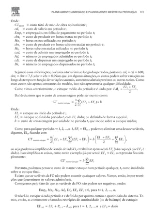 Onde:
CTMDO = custo total de mão-de-obra no horizonte;
cslt = custo de salário no período t;
Empt = empregados em folha de pagamento no período t;
chxt = custo de produzir em horas extras no período t;
Hxt = horas extras utilizadas no período t;
chst = custo de produzir em horas subcontratadas no período t;
Hst = horas subcontratadas utilizadas no período t;
cadt = custo de admitir um empregado no período t;
Adt = número de empregados admitidos no período t;
cdit = custo de dispensar um empregado no período t;
Dit = número de empregados dispensados no período t;
Segundo essas informações, os custos não variam ao longo dos períodos, portanto: cslt = csl = 600;
chxt = chx = 7,5; chst = chs = 8. Note que, em algumas situações, os custos podem sofrer variações ao
longo do tempo em função de variações sazonais, aumentos salariais previstos ou outras razões. Como
esses custos são apenas constantes do modelo, isso não apresentaria qualquer dificuldade.
Como vimos anteriormente, o estoque médio do período t é dado por: EM
EI EF
t
t t
=
+
2
.
Daí deduzimos que o custo de armazenagem pode ser escrito como:
CT manter estoque =
1
2 1
( )
EI EF h
t t
t
n
+ ´
=
å .
Onde:
EIt = estoque ao início do período t ;
EFt = estoque ao final do período t, com EIt dado, ou definido de forma especial,
h = custo de armazenagem por unidade no período t, que incide sobre o estoque médio;
Como para qualquer período t=1, 2, ...,n-1, EFt = EIt+1, podemos eliminar uma dessas variáveis,
digamos, EIt, ficando com
CT manter estoque =
h
EI EF EF EF
n t t
t
n
2
1
1
1
+ +
æ
è
ç
ç
ö
ø
÷
÷
=
-
å( = h
EI EF
EF
n
t
t
n
1
1
1
2
+
+
æ
è
ç
ç
ö
ø
÷
÷
=
-
å ,
ou seja, podemos simplificar deixando de lado EIt e trabalhar apenas com EFt (não esqueça que EF1 é
dado). Isso simplifica as coisas, como neste exemplo, já que sendo EFn = EI1, a expressão fica sim-
plesmente:
CT manter estoque = h EFt
t
n
=
å
1
Portanto, podemos pensar o custo de manter estoque num período qualquer, t, como incidindo
sobre o estoque final.
É claro que as variáveis da FO não podem assumir quaisquer valores. Vamos, então, impor restri-
ções que determinem os valores admissíveis.
Comecemos pelo fato de que as variáveis da FO não podem ser negativas, então:
Empt, Hxt, Hst, Adt, Dit, EFt, EFt ³ 0, para t=1, 2, ..., n.
O nível do estoque a cada período t é definido por quanto entrou e quanto saiu do sistema. Te-
mos, então, as comumente chamadas restrições de continuidade (ou de balanço) de estoque:
EFt+1 = EFt + Pt+1 – dt+1, para t = 1, 2,..., n e EF0 = dado
PLANEJAMENTO AGREGADO E PLANEJAMENTO MESTRE DA PRODUÇÃO 121
CAMPUS • PLANEJAMENTO E CONTROLE DA PRODUÇÃO • 1418 – CAPÍTULO 6 – EC-02
 
