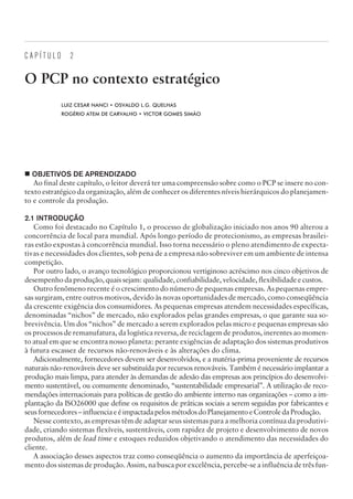 C A P Í T U L O 2
O PCP no contexto estratégico
LUIZ CESAR NANCI • OSVALDO L.G. QUELHAS
ROGÉRIO ATEM DE CARVALHO • VICTOR GOMES SIMÃO
¢ OBJETIVOS DE APRENDIZADO
Ao final deste capítulo, o leitor deverá ter uma compreensão sobre como o PCP se insere no con-
texto estratégico da organização, além de conhecer os diferentes níveis hierárquicos do planejamen-
to e controle da produção.
2.1 INTRODUÇÃO
Como foi destacado no Capítulo 1, o processo de globalização iniciado nos anos 90 alterou a
concorrência de local para mundial. Após longo período de protecionismo, as empresas brasilei-
ras estão expostas à concorrência mundial. Isso torna necessário o pleno atendimento de expecta-
tivas e necessidades dos clientes, sob pena de a empresa não sobreviver em um ambiente de intensa
competição.
Por outro lado, o avanço tecnológico proporcionou vertiginoso acréscimo nos cinco objetivos de
desempenho da produção, quais sejam: qualidade, confiabilidade, velocidade, flexibilidade e custos.
Outro fenômeno recente é o crescimento do número de pequenas empresas. As pequenas empre-
sas surgiram, entre outros motivos, devido às novas oportunidades de mercado, como conseqüência
da crescente exigência dos consumidores. As pequenas empresas atendem necessidades específicas,
denominadas “nichos” de mercado, não explorados pelas grandes empresas, o que garante sua so-
brevivência. Um dos “nichos” de mercado a serem explorados pelas micro e pequenas empresas são
os processos de remanufatura, da logística reversa, de reciclagem de produtos, inerentes ao momen-
to atual em que se encontra nosso planeta: perante exigências de adaptação dos sistemas produtivos
à futura escassez de recursos não-renováveis e às alterações do clima.
Adicionalmente, fornecedores devem ser desenvolvidos, e a matéria-prima proveniente de recursos
naturais não-renováveis deve ser substituída por recursos renováveis. Também é necessário implantar a
produção mais limpa, para atender às demandas de adesão das empresas aos princípios do desenvolvi-
mento sustentável, ou comumente denominado, “sustentabilidade empresarial”. A utilização de reco-
mendações internacionais para políticas de gestão do ambiente interno nas organizações – como a im-
plantação da ISO26000 que define os requisitos de práticas sociais a serem seguidas por fabricantes e
seusfornecedores–influenciaeéimpactadapelosmétodosdoPlanejamentoeControledaProdução.
Nesse contexto, as empresas têm de adaptar seus sistemas para a melhoria contínua da produtivi-
dade, criando sistemas flexíveis, sustentáveis, com rapidez de projeto e desenvolvimento de novos
produtos, além de lead time e estoques reduzidos objetivando o atendimento das necessidades do
cliente.
A associação desses aspectos traz como conseqüência o aumento da importância de aperfeiçoa-
mento dos sistemas de produção. Assim, na busca por excelência, percebe-se a influência de três fun-
CAMPUS • PLANEJAMENTO E CONTROLE DA PRODUÇÃO • 1418 – CAPÍTULO 2 – EC-02
 