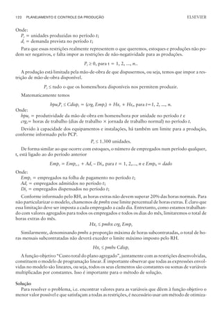Onde:
Pt = unidades produzidas no período t;
dt = demanda prevista no período t;
Para que essas restrições realmente representem o que queremos, estoques e produções não po-
dem ser negativos, e falta impor as restrições de não-negatividade para as produções.
Pt ³ 0, para t = 1, 2, ..., n..
A produção está limitada pela mão-de-obra de que dispusermos, ou seja, temos que impor a res-
trição de mão-de-obra disponível.
Pt £ tudo o que os homens/hora disponíveis nos permitem produzir.
Matematicamente temos
hputPt £ Cdispt = (crgt Empt) + Hxt + Hst, para t=1, 2, ..., n.
Onde:
hput = produtividade da mão-de-obra em homens/hora por unidade no período t e
crgt= horas de trabalho (dias de trabalho × jornada de trabalho normal) no período t.
Devido à capacidade dos equipamentos e instalações, há também um limite para a produção,
conforme informado pelo PCP.
Pt £ 1.300 unidades.
De forma similar ao que ocorre com estoques, o número de empregados num período qualquer,
t, está ligado ao do período anterior
Empt = Empt–1 + Adt – Dit, para t = 1, 2,..., n e Emp0 = dado
Onde:
Empt = empregados na folha de pagamento no período t;
Adt = empregados admitidos no período t;
Dit = empregados dispensados no período t;
Conforme informado pelo RH, as horas extras não devem superar 20% das horas normais. Para
não particularizar o modelo, chamemos de pmhx esse limite percentual de horas extras. É claro que
essa limitação deve ser imposta a cada empregado a cada dia. Entretanto, como estamos trabalhan-
do com valores agregados para todos os empregados e todos os dias do mês, limitaremos o total de
horas extras do mês.
Hxt £ pmhx crgt Empt
Similarmente, denominando pmhs a proporção máxima de horas subcontratadas, o total de ho-
ras mensais subcontratadas não deverá exceder o limite máximo imposto pelo RH.
Hxt £ pmhs Cdispt
A função-objetivo “Custo total do plano agregado”, juntamente com as restrições desenvolvidas,
constituem o modelo de programação linear. É importante observar que todas as expressões envol-
vidas no modelo são lineares, ou seja, todos os seus elementos são constantes ou somas de variáveis
multiplicadas por constantes. Isso é importante para o método de solução.
Solução
Para resolver o problema, i.e. encontrar valores para as variáveis que dêem à função objetivo o
menor valor possível e que satisfaçam a todas as restrições, é necessário usar um método de otimiza-
122 PLANEJAMENTO E CONTROLE DA PRODUÇÃO
CAMPUS • PLANEJAMENTO E CONTROLE DA PRODUÇÃO • 1418 – CAPÍTULO 6 – EC-02
ELSEVIER
 