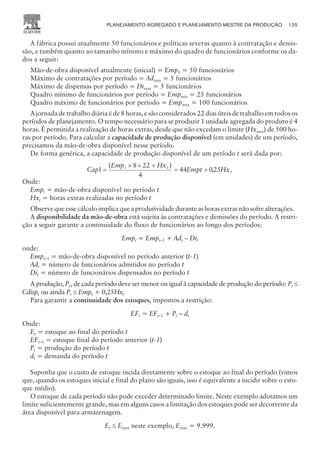A fábrica possui atualmente 50 funcionários e políticas severas quanto à contratação e demis-
são, e também quanto ao tamanho mínimo e máximo do quadro de funcionários conforme os da-
dos a seguir:
Mão-de-obra disponível atualmente (inicial) = Emp0 = 50 funcionários
Máximo de contratações por período = Admax = 5 funcionários
Máximo de dispensas por período = Dimax = 5 funcionários
Quadro mínimo de funcionários por período = Empmin = 25 funcionários
Quadro máximo de funcionários por período = Empmax = 100 funcionários
A jornada de trabalho diária é de 8 horas, e são considerados 22 dias úteis de trabalho em todos os
períodos de planejamento. O tempo necessário para se produzir 1 unidade agregada do produto é 4
horas. É permitida a realização de horas extras, desde que não excedam o limite (Hxmax) de 500 ho-
ras por período. Para calcular a capacidade de produção disponível (em unidades) de um período,
precisamos da mão-de-obra disponível nesse período.
De forma genérica, a capacidade de produção disponível de um período t será dada por:
Cap
Emp Hx
Empt Hx
t t
t
1
8 22
4
44 025
=
´ ´ +
= +
( )
,
Onde:
Empt = mão-de-obra disponível no período t
Hxt = horas extras realizadas no período t
Observe que esse cálculo implica que a produtividade durante as horas extras não sofre alterações.
A disponibilidade da mão-de-obra está sujeita às contratações e demissões do período. A restri-
ção a seguir garante a continuidade do fluxo de funcionários ao longo dos períodos:
Empt = Empt–1 + Adt – Dit
onde:
Empt–1 = mão-de-obra disponível no período anterior (t-1)
Adt = número de funcionários admitidos no período t
Dit = número de funcionários dispensados no período t
A produção, Pt ,de cada período deve ser menor ou igual à capacidade de produção do período: Pt £
Cdispt ou ainda Pt £ Empt + 0,25Hxt
Para garantir a continuidade dos estoques, impomos a restrição:
EFt = EFt–1 + Pt – dt
Onde:
Et = estoque ao final do período t
EFt–1 = estoque final do período anterior (t-1)
Pt = produção do período t
dt = demanda do período t
Suponha que o custo de estoque incida diretamente sobre o estoque ao final do período (vimos
que, quando os estoques inicial e final do plano são iguais, isso é equivalente a incidir sobre o esto-
que médio).
O estoque de cada período não pode exceder determinado limite. Neste exemplo adotamos um
limite suficientemente grande, mas em alguns casos a limitação dos estoques pode ser decorrente da
área disponível para armazenagem.
Et £ Emax neste exemplo, Emax = 9.999.
PLANEJAMENTO AGREGADO E PLANEJAMENTO MESTRE DA PRODUÇÃO 125
CAMPUS • PLANEJAMENTO E CONTROLE DA PRODUÇÃO • 1418 – CAPÍTULO 6 – EC-02
 