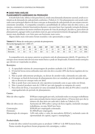 ¢ CASO PARA ANÁLISE
PLANEJAMENTO AGREGADO DA PRODUÇÃO
A South Sails Ltda. fabrica velas para barcos, tendo uma demanda altamente sazonal, sendo as es-
timativas de demanda de cada período conforme a Tabela 6.11. Um planejamento está sendo reali-
zado com o principal objetivo de fazer com que as demandas de cada período do ano sejam conveni-
entemente atendidas. A companhia considera a possibilidade de utilizar mão-de-obra extra e, até
mesmo, contratar e demitir funcionários durante o ano para fazer face à grande variação da deman-
da. Como os produtos são muito similares do ponto de vista de produção, decidiu-se, para efeito de
planejamento, agregar todos os produtos num só, que será posteriormente desagregado no planeja-
mento mais detalhado a ser feito para um horizonte mais curto.
Alguns dados mais relevantes foram reunidos e são apresentados a seguir.
Tabela 6.11. Metas de venda para o período de planejamento
Demanda Agregada (em 1.000 m2)
MÊS ABR MAI JUN JUL AGO SET OUT NOV DEZ JAN FEV MAR TOTAL
Dias úteis 21 21 20 23 22 21 21 19 20 22 17 19 246
Demanda 1,0 2,0 1,0 0,5 0,8 1,2 2,0 3,0 3,5 2,5 2,0 1,0 20,5
A companhia terá, em março anterior ao primeiro mês de planejamento (abril), 19 operários. O
estoque nesse mesmo mês deverá estar muito baixo e pode ser desprezado. Existem ainda restrições
que devem ser respeitadas no plano.
Restrições:
1. A capacidade máxima de armazenagem de produto acabado é de 2.500 m2
.
2. O total de horas extras utilizadas num mês não deve exceder 20% das horas regulares de tra-
balho.
3. Não se pode subcontratar produção, ou deixar de atender toda a demanda em cada mês.
4. O estoque ao final do horizonte de planejamento deve ser estudado, pois há opiniões de que
não se deveria ter estoque nulo em abril.
5. Não se pode ficar com menos de oito operários (contando com os que estão em férias).
6. Não é possível produzir mais de 2.500 m2
por mês (gargalo na máquina de corte).
7. Para efeito de férias, é necessário ter uma ociosidade de mão-de-obra de 8% sobre o total de
empregados/mês do período de planejamento.
Custos:
Mão-de-obra regular: $500 por empregado por mês, incluindo todos os encargos trabalhistas
para uma jornada (turno único) equivalente a 8 horas úteis por dia (o
número de dias úteis em cada mês é dado na Tabela 6.13).
Mão-de-obra extra: Acréscimo de 50% sobre o preço da hora regular, incluindo encargos
trabalhistas, ou seja, $4,69 por hora.
Contratação: $500,00 por empregado contratado.
Demissão: $1.000,00 por empregado.
Manutenção de estoques: 3,0% mês sobre o valor da mercadoria ($30/m2
), incluindo custo de
oportunidade do capital, seguro e manipulação.
Produtividade:
A mão-de-obra variável necessária para se produzir 1.000 m2 é de 800 homens-horas.
Numa reunião da gerência foram propostas três estratégias, a saber:
128 PLANEJAMENTO E CONTROLE DA PRODUÇÃO
CAMPUS • PLANEJAMENTO E CONTROLE DA PRODUÇÃO • 1418 – CAPÍTULO 6 – EC-02
ELSEVIER
 