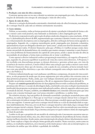 1. Produção com mão-de-obra constante.
Contratar apenas uma vez no ano e demitir no máximo um empregado por mês. Absorver as flu-
tuações de demanda com estoque de antecipação e mão-de-obra extra.
2. Ajuste de mão-de-obra.
Absorver a variação da demanda contratando e demitindo mão-de-obra livremente, mas limitan-
do o estoque final de cada mês ao mínimo estritamente necessário.
3. Custo mínimo.
Utilizar, se necessário, todas as formas possíveis de ajustar a produção à demanda de forma a ob-
ter o menor custo total possível, mas limitando as demissões a dois empregados por mês.
Os diretores responsáveis pela aprovação do plano ainda não chegaram a uma conclusão. A Polí-
tica 1 é defendida pelo diretor de RH, argumentando que contratar e demitir é muito caro e prejudi-
ca o relacionamento da empresa com os empregados, além de a utilização de horas extras agradar os
empregados. Segundo ele, a empresa naturalmente perde empregados por demissão voluntária,
aposentadoria ou por ser obrigada a demitir por “justa causa”, sendo esse nível de demissão conside-
rado aceitável por todos. O diretor financeiro acha que a Política 2 é melhor porque existe clara-
mente um período de demanda baixa; ele considera que manter estoque é aumentar o custo financei-
ro e criar problemas de financiamento do capital de curto prazo, sendo o ajuste da mão-de-obra às
necessidades de produção a forma mais econômica de se tratar o problema.
Como apenas o diretor industrial conhece programação matemática, ele sugeriu a Proposta 3
que, segundo ele, procura equilibrar os pontos de vista dos outros dois diretores. A Proposta 3
foi recebida com desconfiança porque os demais diretores e gerentes acham que, em vista da
existência de muitas variáveis, é muito difícil obter uma solução que tenha o menor custo total.
O diretor financeiro disse que ele mesmo, com a ajuda do seu contador, já havia tentado fazer
isso com uma planilha eletrônica e que não tinham conseguido uma solução muito melhor do
que a da Política 2.
O diretor industrial pediu que você analisasse o problema e comparasse, do ponto de vista econô-
mico, as três propostas de modo que ele possa argumentar por uma política não extrema como as
duas primeiras propostas. Pediu, ainda, que você indique claramente qual a proposta que ele deve
defender na próxima reunião de orçamento e lhe dê os argumentos básicos para defendê-la.
Prepare um sumário gerencial (máximo de duas páginas) descrevendo a essência do problema, as
premissas não óbvias e o escopo da abordagem dada, concluindo com uma avaliação (sucintamente
justificada) das propostas ou proposta mais indicada pela análise, além de sugestões adicionais para
a tomada de decisão. Prepare, também, um relatório técnico com conteúdo suficiente para que uma
pessoa com a mesma formação que você possa entender o problema e a análise feita.
No relatório técnico, faça um gráfico de demanda acumulada e produção acumulada para cada
política, no estilo da Figura 6.3. Note que se você fixar o estoque inicial e deixar livre o estoque fi-
nal, a otimização irá indicar estoque final zero. Mas isso porque o modelo ignora que haverá deman-
da no ano seguinte. Comente qual seria o estoque inicial ótimo se o ciclo de demanda dado se repe-
tisse indefinidamente. Para isso, em vez de fixar o estoque inicial no valor dado, faça o estoque final
igual ao estoque inicial e otimize. Depois, fixe o estoque final no valor encontrado por essa otimiza-
ção, o inicial no valor inicial dado. Faça a mesma coisa para ver qual o número ótimo de empregados
no final do período.
Lembre-se de que o propósito de um modelo de otimização não é meramente encontrar uma so-
lução matematicamente ótima, mas, sim, obter maior entendimento do problema de forma a funda-
mentar melhores decisões. Sendo assim, uma interpretação da solução ótima é absolutamente essen-
cial. Tente explicar a lógica da solução ótima gerada pelo modelo. Neste exercício, assim como na
prática, os resultados numéricos, em si mesmos, terão muito pouco valor; são as interpretações e as
conclusões da análise que irão definir a qualidade do trabalho.
PLANEJAMENTO AGREGADO E PLANEJAMENTO MESTRE DA PRODUÇÃO 129
CAMPUS • PLANEJAMENTO E CONTROLE DA PRODUÇÃO • 1418 – CAPÍTULO 6 – EC-02
 