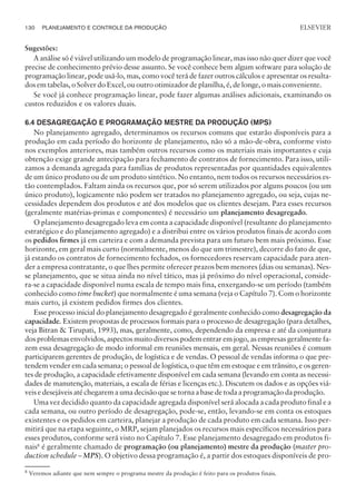 Sugestões:
A análise só é viável utilizando um modelo de programação linear, mas isso não quer dizer que você
precise de conhecimento prévio desse assunto. Se você conhece bem algum software para solução de
programação linear, pode usá-lo, mas, como você terá de fazer outros cálculos e apresentar os resulta-
dos em tabelas, o Solver do Excel, ou outro otimizador de planilha, é, de longe, o mais conveniente.
Se você já conhece programação linear, pode fazer algumas análises adicionais, examinando os
custos reduzidos e os valores duais.
6.4 DESAGREGAÇÃO E PROGRAMAÇÃO MESTRE DA PRODUÇÃO (MPS)
No planejamento agregado, determinamos os recursos comuns que estarão disponíveis para a
produção em cada período do horizonte de planejamento, não só a mão-de-obra, conforme visto
nos exemplos anteriores, mas também outros recursos como os materiais mais importantes e cuja
obtenção exige grande antecipação para fechamento de contratos de fornecimento. Para isso, utili-
zamos a demanda agregada para famílias de produtos representadas por quantidades equivalentes
de um único produto ou de um produto sintético. No entanto, nem todos os recursos necessários es-
tão contemplados. Faltam ainda os recursos que, por só serem utilizados por alguns poucos (ou um
único produto), logicamente não podem ser tratados no planejamento agregado, ou seja, cujas ne-
cessidades dependem dos produtos e até dos modelos que os clientes desejam. Para esses recursos
(geralmente matérias-primas e componentes) é necessário um planejamento desagregado.
O planejamento desagregado leva em conta a capacidade disponível (resultante do planejamento
estratégico e do planejamento agregado) e a distribui entre os vários produtos finais de acordo com
os pedidos firmes já em carteira e com a demanda prevista para um futuro bem mais próximo. Esse
horizonte, em geral mais curto (normalmente, menos do que um trimestre), decorre do fato de que,
já estando os contratos de fornecimento fechados, os fornecedores reservam capacidade para aten-
der a empresa contratante, o que lhes permite oferecer prazos bem menores (dias ou semanas). Nes-
se planejamento, que se situa ainda no nível tático, mas já próximo do nível operacional, conside-
ra-se a capacidade disponível numa escala de tempo mais fina, enxergando-se um período (também
conhecido como time bucket) que normalmente é uma semana (veja o Capítulo 7). Com o horizonte
mais curto, já existem pedidos firmes dos clientes.
Esse processo inicial do planejamento desagregado é geralmente conhecido como desagregação da
capacidade. Existem propostas de processos formais para o processo de desagregação (para detalhes,
veja Bitran  Tirupati, 1993), mas, geralmente, como, dependendo da empresa e até da conjuntura
dos problemas envolvidos, aspectos muito diversos podem entrar em jogo, as empresas geralmente fa-
zem essa desagregação de modo informal em reuniões mensais, em geral. Nessas reuniões é comum
participarem gerentes de produção, de logística e de vendas. O pessoal de vendas informa o que pre-
tendem vender em cada semana; o pessoal de logística, o que têm em estoque e em trânsito, e os geren-
tes de produção, a capacidade efetivamente disponível em cada semana (levando em conta as necessi-
dades de manutenção, materiais, a escala de férias e licenças etc.). Discutem os dados e as opções viá-
veis e desejáveis até chegarem a uma decisão que se torna a base de toda a programação da produção.
Uma vez decidido quanto da capacidade agregada disponível será alocada a cada produto final e a
cada semana, ou outro período de desagregação, pode-se, então, levando-se em conta os estoques
existentes e os pedidos em carteira, planejar a produção de cada produto em cada semana. Isso per-
mitirá que na etapa seguinte, o MRP, sejam planejados os recursos mais específicos necessários para
esses produtos, conforme será visto no Capítulo 7. Esse planejamento desagregado em produtos fi-
nais8
é geralmente chamado de programação (ou planejamento) mestre da produção (master pro-
duction schedule – MPS). O objetivo dessa programação é, a partir dos estoques disponíveis de pro-
130 PLANEJAMENTO E CONTROLE DA PRODUÇÃO
CAMPUS • PLANEJAMENTO E CONTROLE DA PRODUÇÃO • 1418 – CAPÍTULO 6 – EC-02
ELSEVIER
8
Veremos adiante que nem sempre o programa mestre da produção é feito para os produtos finais.
 