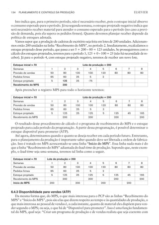 Isto indica que, para o primeiro período, não é necessário receber, pois o estoque inicial absorve
o consumo esperado para o período. Já na segunda semana, o estoque projetado negativo indica que
será necessário receber material para atender o consumo esperado para o período (no caso a previ-
são de demanda, pois ela supera os pedidos firmes). Quanto devemos planejar receber depende da
política de estoques adotada.
Vamos supor que a produção de cadeiras de escritório seja feita em lotes de 200 unidades. Adicionare-
mos então 200 unidades na linha “Recebimento do MPS”, no período 2. Imediatamente, recalculamos o
estoque projetado desse período, que passa a ser 5 + 200 – 80 = 125 unidades. Se prosseguirmos com o
cálculo dos estoques projetados, teremos para o período 3, 125 + 0 – 100 = 25 (não há necessidade de re-
ceber). Já para o período 4, com estoque projetado negativo, teremos de receber um novo lote.
Estoque inicial = 70 Lote de produção = 200
Semanas 1 2 3 4 5 6 7 8
Previsão de vendas 50 80 100 100 120 80 80 80
Pedidos firmes 65 60 25 5 2
Estoque projetado 5 125 25 -75
Recebimento do MPS 200
Após preencher o registro MPS para todo o horizonte teremos:
Estoque inicial = 70 Lote de produção = 200
Semanas 1 2 3 4 5 6 7 8
Previsão de vendas 50 80 100 100 120 80 80 80
Pedidos firmes 65 60 25 5 2
Estoque projetado 5 125 25 125 5 125 45 165
Recebimento do MPS 200 200 200 200
O resultado desse procedimento de cálculo é o programa de recebimentos do MPS e o estoque
projetado para cada período da programação. A partir dessa programação, é possível determinar o
estoque disponível para prometer (ATP).
Até agora, determinamos quando e quanto se deseja receber em cada período futuro. Entretanto,
para o planejamento da produção é importante saber quando deve ser liberada a ordem de fabrica-
ção. Isso é tratado no MPS acrescentado-se uma linha “Início do MPS”. Essa linha nada mais é do
que a linha “Recebimento do MPS” adiantada do lead-time de produção. Supondo que, neste exem-
plo, o lead-time seja uma semana, teremos tal linha como a seguir.
Estoque inicial = 70 Lote de produção = 200
Semanas 1 2 3 4 5 6 7 8
Previsão de vendas 50 80 100 100 120 80 80 80
Pedidos firmes 65 60 25 5 2
Estoque projetado 5 125 25 125 5 125 45 165
Recebimento do MPS 200 200 200 200
Início do MPS 200 200 200 200
6.4.3 Disponibilidade para vendas (ATP)
Da mesma forma que, do MPS, o que mais interessa para o PCP são as linhas “Recebimento do
MPS” e “Início do MPS”, pois são elas que dizem respeito ao tempo e às quantidades de produção, o
que mais interessa ao pessoal de vendas é, a cada instante, quanto de material eles dispõem para ven-
der segundo o MPS; ou seja, o que há de “Disponível para prometer”. Isso é uma função fundamen-
tal do MPS, qual seja: “Criar um programa de produção e de vendas realista que seja coerente com
134 PLANEJAMENTO E CONTROLE DA PRODUÇÃO
CAMPUS • PLANEJAMENTO E CONTROLE DA PRODUÇÃO • 1418 – CAPÍTULO 6 – EC-02
ELSEVIER
 