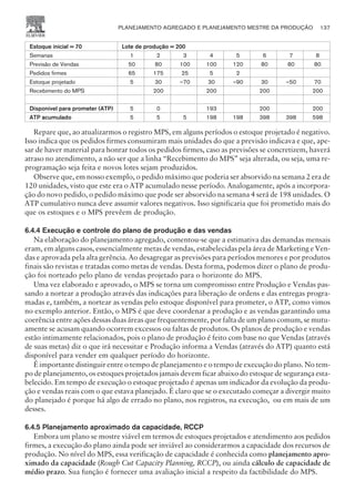 Estoque inicial = 70 Lote de produção = 200
Semanas 1 2 3 4 5 6 7 8
Previsão de Vendas 50 80 100 100 120 80 80 80
Pedidos firmes 65 175 25 5 2
Estoque projetado 5 30 –70 30 –90 30 –50 70
Recebimento do MPS 200 200 200 200
Disponível para prometer (ATP) 5 0 193 200 200
ATP acumulado 5 5 5 198 198 398 398 598
Repare que, ao atualizarmos o registro MPS, em alguns períodos o estoque projetado é negativo.
Isso indica que os pedidos firmes consumiram mais unidades do que a previsão indicava e que, ape-
sar de haver material para honrar todos os pedidos firmes, caso as previsões se concretizem, haverá
atraso no atendimento, a não ser que a linha “Recebimento do MPS” seja alterada, ou seja, uma re-
programação seja feita e novos lotes sejam produzidos.
Observe que, em nosso exemplo, o pedido máximo que poderia ser absorvido na semana 2 era de
120 unidades, visto que este era o ATP acumulado nesse período. Analogamente, após a incorpora-
ção do novo pedido, o pedido máximo que pode ser absorvido na semana 4 será de 198 unidades. O
ATP cumulativo nunca deve assumir valores negativos. Isso significaria que foi prometido mais do
que os estoques e o MPS prevêem de produção.
6.4.4 Execução e controle do plano de produção e das vendas
Na elaboração do planejamento agregado, comentou-se que a estimativa das demandas mensais
eram, em alguns casos, essencialmente metas de vendas, estabelecidas pela área de Marketing e Ven-
das e aprovada pela alta gerência. Ao desagregar as previsões para períodos menores e por produtos
finais são revistas e tratadas como metas de vendas. Desta forma, podemos dizer o plano de produ-
ção foi norteado pelo plano de vendas projetado para o horizonte do MPS.
Uma vez elaborado e aprovado, o MPS se torna um compromisso entre Produção e Vendas pas-
sando a nortear a produção através das indicações para liberação de ordens e das entregas progra-
madas e, também, a nortear as vendas pelo estoque disponível para prometer, o ATP, como vimos
no exemplo anterior. Então, o MPS é que deve coordenar a produção e as vendas garantindo uma
coerência entre ações dessas duas áreas que frequentemente, por falta de um plano comum, se mutu-
amente se acusam quando ocorrem excessos ou faltas de produtos. Os planos de produção e vendas
estão intimamente relacionados, pois o plano de produção é feito com base no que Vendas (através
de suas metas) diz o que irá necessitar e Produção informa a Vendas (através do ATP) quanto está
disponível para vender em qualquer período do horizonte.
É importante distinguir entre o tempo de planejamento e o tempo de execução do plano. No tem-
po de planejamento, os estoques projetados jamais devem ficar abaixo do estoque de segurança esta-
belecido. Em tempo de execução o estoque projetado é apenas um indicador da evolução da produ-
ção e vendas reais com o que estava planejado. É claro que se o executado começar a divergir muito
do planejado é porque há algo de errado no plano, nos registros, na execução, ou em mais de um
desses.
6.4.5 Planejamento aproximado da capacidade, RCCP
Embora um plano se mostre viável em termos de estoques projetados e atendimento aos pedidos
firmes, a execução do plano ainda pode ser inviável ao considerarmos a capacidade dos recursos de
produção. No nível do MPS, essa verificação de capacidade é conhecida como planejamento apro-
ximado da capacidade (Rough Cut Capacity Planning, RCCP), ou ainda cálculo de capacidade de
médio prazo. Sua função é fornecer uma avaliação inicial a respeito da factibilidade do MPS.
PLANEJAMENTO AGREGADO E PLANEJAMENTO MESTRE DA PRODUÇÃO 137
CAMPUS • PLANEJAMENTO E CONTROLE DA PRODUÇÃO • 1418 – CAPÍTULO 6 – EC-02
 