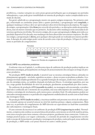 proibitivos, e muitas variações no curto prazo geram perturbações que se propagam nos períodos
subseqüentes, o que pode gerar instabilidade no sistema de produção e maior complexidade na to-
mada de decisão.
Em geral, subdivide-se a programação mestre em quatro estágios temporais. No primeiro está-
gio, relacionado ao curtíssimo prazo (dois a quatro períodos), a programação está congelada, e
qualquer mudança é crítica e deve ser aprovada por altos níveis hierárquicos da empresa. No segun-
do estágio, a programação é dita firme por cerca de três períodos, e as alterações ainda são perturba-
doras, mas em menor extensão que no primeiro. As decisões sobre mudanças estão associadas às di-
retorias e gerências envolvidas. No terceiro estágio, diz-se que a programação é cheia, pois toda a ca-
pacidade disponível foi alocada, mas mudanças são bem absorvidas sem maiores impactos. No últi-
mo estágio, a programação é aberta, pois qualquer alteração pode ser realizada sem maiores proble-
mas. A duração de cada estágio pode variar de acordo com o tipo de produção. A Figura 6.6 repre-
senta os períodos de congelamento:
6.4.6.2 MPS nos ambientes produtivos
Conforme visto no Capítulo 1, os diferentes tipos de ambiente de produção podem implicar em
diferentes estratégias, principalmente em função do posicionamento dos estoques ao longo do pro-
cesso produtivo.
Na produção MTS (make-to-stock), é possível usar as mesmas estratégias básicas adotadas no
planejamento agregado – nivelada, seguidora ou mista –, desta vez para os produtos acabados. A es-
tratégia nivelada simples geralmente leva a grande formação de estoques, sendo mais comum a ado-
ção da estratégia mista, ou também chamada nivelada por blocos. A estratégia seguidora, por sua
vez, exige grande flexibilidade do nível de produção, geralmente acompanhada por altos custos.
No ambiente de produção ATO (assemble-to-order), ou montagem sob encomenda, o produto
final não é conhecido até o momento de seu pedido, mas seus subconjuntos são semelhantes, o que
elimina a estratégia de nivelamento, pelo menos para o produto final. Os subconjuntos podem ser
estocados estrategicamente e os períodos de congelamento estabelecidos de acordo com os lead-times
das montagens finais.
Na produção MTO (make-to-order), a incerteza também está presente nos níveis de subconjun-
tos, restando apenas ser possível estocar no nível de matérias-primas e alguns componentes. Mais
uma vez, os períodos de congelamento do MPS deverão ser equivalentes ao lead-time acumulado
dos subconjuntos e montagens finais.
O caso extremo da incerteza é no ambiente de produção ETO (engineering-to-order). Normal-
mente, a empresa não conhece as características do produto, nem mesmo ao nível de matéria-prima,
com raras exceções para itens comuns a diversos projetos, geralmente itens comerciais. A única es-
tratégia possível passa a ser seguir a demanda, e a extensão do período de congelamento envolve
todo o escopo de fornecimento, produção e montagens do produto, razão pela qual, nesse ambiente
de produção, o MPS tende a ser pouco flexível no curto e médio prazo.
140 PLANEJAMENTO E CONTROLE DA PRODUÇÃO
CAMPUS • PLANEJAMENTO E CONTROLE DA PRODUÇÃO • 1418 – CAPÍTULO 6 – EC-02
ELSEVIER
Figura 6.6. Períodos de congelamento do MPS.
 