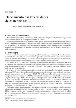 C A P Í T U L O 7
Planejamento das Necessidades
de Materiais (MRP)
HELDER GOMES COSTA • ROGÉRIO ATEM DE CARVALHO
¢ OBJETIVOS DE APRENDIZADO
Este capítulo apresenta os conceitos do MRP, como ele se integra ao sistema de produçao, quais
são suas entradas e saídas e seus procedimentos de cálculo.
Nestes procedimentos o leitor aprenderá como aplicar as árvores do produto no cálculo dos ma-
teriais e componentes necessários. Entendendo que o MRP se insere em um sistema complexo e que
apresenta incertezas, as influências dessas nos cálculos serão também abordadas, bem como a for-
mação de lotes econômicos de compra. Finalmente, será abordada a relação do MRP com a capaci-
dade produtiva.
7.1 INTRODUÇÃO
A falta de materiais e insumos de produção, quando necessários, gera problemas de não-atendimento
à demanda. Por outro lado, um estoque elevado, apesar de reduzir custos de não-atendimento, eleva os
custos de manutenção de estoque. Faz-se então necessário planejar a disponibilização de materiais ao
sistema de produção, buscando uma solução equilibrada entre custos e benefícios.
No âmbito do PCP, o MRP1
busca atender às necessidades de planejamento de materiais. Ou seja:
o MRP é um sistema para planejamento da necessidade de materiais que considera de forma integra-
da o planejamento da produção e o estoque. A Figura 7.1 destaca a integração do MRP com os de-
mais níveis de planejamento.
O advento do computador associado à importância que ganhou a administração de estoques na
década de 1960, como visto no Capítulo 5, introduziu o uso de sistemas computacionais para mani-
pulação e controle de lista de materiais (BOM, Bill of Materials). Posteriormente, esses sistemas
computacionais evoluíram para o MRP acompanhando o aumento da complexidade dos sistemas
de gestão da produção. O MRP evoluiu para o ERP,2
passando antes pelo MRP de Ciclo Fechado
(Closed Loop MRP) e pelo MRP II. Em termos evolutivos, quando se adicionam as funções de
Supply Chain Management (SCM) e Customer Relationship Management (CRM) ao ERP, temos o
ERP II. A evolução desses sistemas, classificados como Enterprise Information Systems e abordados
no capítulo 11, é apresentada na Figura 7.2.
Vale destacar que, apesar da existência de vários sistemas computacionais que possibilitam a im-
plementação de modelos de PCP fundamentados no MRP e em suas evoluções (principalmente o
ERP), o presente capítulo tem a intenção de apresentar os conceitos e princípios centrais do MRP,
por se considerar a consolidação de conceitos mais importante do que o simples conhecimento de
sistemas prontos.
CAMPUS • PLANEJAMENTO E CONTROLE DA PRODUÇÃO • 1418 – CAPÍTULO 7 – EC-02
1
MRP é o acrônimo de Materials Requirement Planning.
2
ERP é o acrônimo de Enterprise Resources Planning.
 