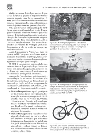 O objetivo central de qualquer sistema de ges-
tão de materiais é garantir a disponibilidade de
insumos quando estes forem necessários. O
MRP busca fazê-lo mantendo níveis mínimos de
estoques e programando a disponibilização dos
materiais para exatamente quando planejada.
Uma das inovações introduzidas pelo MRP
foi o tratamento diferenciado da gestão de esto-
ques de subitens e matéria-prima da gestão de
estoques de produtos acabados, através da iden-
tificação das demandas dependentes e indepen-
dentes. A partir desse entendimento, o MRP se
concentra no planejamento dos materiais ne-
cessários ao sistema de produção (demandas
dependentes) e não na gestão de estoques de
produtos acabados.
Além de programar a “baixa” dos itens em
estoque, o MRP programa as ordens de serviço,
as ordens de compra e as entregas, tendo, por-
tanto, uma função bem mais abrangente do que
a gestão de estoques pura e simples.
O MRP é especialmente recomendado para
sistemas discretos de produção de produtos com-
plexos com demanda dependente, condições em
geral presentes na montagem de equipamentos e
em sistemas de produção sob encomenda.
A demanda é um dos itens mais importantes
na modelagem de um sistema de administração
de materiais. Instabilidade de demanda em um
sistema de produção pode levar a ruptura ou fa-
lência deste. Confirme visto no Capítulo 2, a de-
manda pode ser dependente ou independente:
— Demanda dependente é aquela que depen-
de da demanda de um outro produto. Por
exemplo: se uma empresa produzir 10 bi-
cicletas, então ela vai precisar de 20 rodas,
10 assentos etc. Ou seja: a demanda por
rodas e assentos é dependente da demanda
por bicicletas. Em geral, produtos inter-
mediários, subitens e matérias-primas têm
demanda dependente.
— Demanda independente é aquela que não
depende da demanda de outro produto.
Por exemplo: a demanda por bicicletas é
independente da demanda por geladeiras.
Em geral, produtos finais têm demanda in-
dependente – embora possam ter deman-
das estatisticamente correlacionadas com
outros produtos finais.
PLANEJAMENTO DAS NECESSIDADES DE MATERIAIS (MRP) 145
CAMPUS • PLANEJAMENTO E CONTROLE DA PRODUÇÃO • 1418 – CAPÍTULO 7 – EC-02
Figura 7.3. A montagem da placa-mãe e dos demais
componentes em um microcomputador é um exemplo de
montagem de um produto complexo com uma grande
quantidade de componentes e subconjuntos.
Figura 7.4. A montagem de um barco pesqueiro é um
exemplo de fabricação sob encomenda. A montagem de
produtos dessa natureza aproxima a técnica MRP de
técnicas usualmente empregadas no gerenciamento de
projetos, como o PERT e o CPM.
Figura 7.5. Uma bicicleta (demanda independente) é
composta por uma grande quantidade de componentes e
itens que apresentam demanda dependente.
 