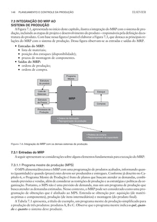 7.3 INTEGRAÇÃO DO MRP AO
SISTEMA DE PRODUÇÃO
A Figura 7.1, apresentada no início deste capítulo, ilustra a integração do MRP com o sistema de pro-
dução, incluindo as etapas de projeto e desenvolvimento do produto – responsáveis pela definição da es-
trutura do produto. Com base nessa figura é possível elaborar a Figura 7.3, que destaca as principais re-
lações do MRP com o sistema de produção. Dessa figura observam-se as entradas e saídas do MRP.
— Entradas do MRP:
¡ lista de materiais;
¡ posição dos estoques (disponibilidade);
¡ prazos de montagem de componentes.
— Saídas do MRP:
¡ ordens de produção;
¡ ordens de compra.
7.3.1 Entradas do MRP
Aseguirapresentam-seconsideraçõessobrealgunselementosfundamentaisparaexecuçãodoMRP:
7.3.1.1 Programa mestre de produção (MPS)
O MPS alimenta/direciona o MRP com uma programação de produtos acabados, informando quan-
to (quantidade) e quando (prazo) estes devem ser produzidos e entregues. Conforme já descrito no Ca-
pítulo 6, o Programa Mestre de Produção é fruto de planos que buscam atender as demandas, combi-
nando previsões e vendas, além de considerar as restrições de produção e as estratégias e políticas da or-
ganização. Portanto, o MPS não é uma previsão de demanda, mas sim um programa de produção que
busca atender as demandas estimadas. Nesse contexto, o MRP pode ser considerado como uma pro-
gramação de obtenções que é alinhado ao MPS. Entenda-se obtenção por: aquisição (de matéri-
as-primas e componentes), produção (de itens intermediários) e montagem (do produto final).
A Tabela 7.1 apresenta, a título de exemplo, um programa mestre de produção simplificado para
a produção de três produtos: produtos A, B e C. Observe que o programa mestre indica o quê, quan-
do e quanto o sistema deve produzir.
146 PLANEJAMENTO E CONTROLE DA PRODUÇÃO
CAMPUS • PLANEJAMENTO E CONTROLE DA PRODUÇÃO • 1418 – CAPÍTULO 7 – EC-02
ELSEVIER
Programa
Mestre
Estoque
Compras
• Pedidos de compra
• Replanejamento da capacidade
MRP
• Ordens de fabricação
• Reprogramação da produção
Estrutura
de Prazos
Processos de
Produção
Lista de
Materiais
Estrutura
do produto
Figura 7.6. Integração do MRP com os demais sistemas de produção.
 