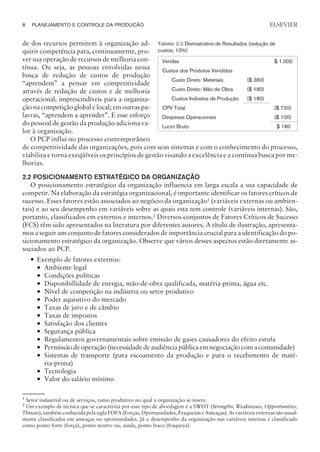 de dos recursos permitem à organização ad-
quirir competência para, continuamente, pro-
ver sua operação de recursos de melhoria con-
tínua. Ou seja, as pessoas envolvidas nessa
busca de redução de custos de produção
“aprendem” a pensar em competitividade
através de redução de custos e de melhoria
operacional, imprescindíveis para a organiza-
ção na competição global e local; em outras pa-
lavras, “aprendem a aprender”. E esse esforço
do pessoal de gestão da produção adiciona va-
lor à organização.
O PCP influi no processo contemporâneo
de competitividade das organizações, pois com seus sistemas e com o conhecimento do processo,
viabiliza e torna exeqüíveis os princípios de gestão visando a excelência e a contínua busca por me-
lhorias.
2.2 POSICIONAMENTO ESTRATÉGICO DA ORGANIZAÇÃO
O posicionamento estratégico da organização influencia em larga escala a sua capacidade de
competir. Na elaboração da estratégia organizacional, é importante identificar os fatores críticos de
sucesso. Esses fatores estão associados ao negócio da organização1
(variáveis externas ou ambien-
tais) e ao seu desempenho em variáveis sobre as quais esta tem controle (variáveis internas). São,
portanto, classificados em externos e internos.2
Diversos conjuntos de Fatores Críticos de Sucesso
(FCS) têm sido apresentados na literatura por diferentes autores. A título de ilustração, apresenta-
mos a seguir um conjunto de fatores considerados de importância crucial para a identificação do po-
sicionamento estratégico da organização. Observe que vários desses aspectos estão diretamente as-
sociados ao PCP.
— Exemplo de fatores externos:
¡ Ambiente legal
¡ Condições políticas
¡ Disponibillidade de energia, mão-de-obra qualificada, matéria-prima, água etc.
¡ Nível de competição na indústria ou setor produtivo
¡ Poder aquisitivo do mercado
¡ Taxas de juro e de câmbio
¡ Taxas de impostos
¡ Satisfação dos clientes
¡ Segurança pública
¡ Regulamentos governamentais sobre emissão de gases causadores do efeito estufa
¡ Permissão de operação (necessidade de audiência pública em negociação com a comunidade)
¡ Sistemas de transporte (para escoamento da produção e para o recebimento de maté-
ria-prima)
¡ Tecnologia
¡ Valor do salário mínimo
8 PLANEJAMENTO E CONTROLE DA PRODUÇÃO
CAMPUS • PLANEJAMENTO E CONTROLE DA PRODUÇÃO • 1418 – CAPÍTULO 2 – EC-02
ELSEVIER
Tabela 2.3 Demostrativo de Resultados (redução de
custos, 10%)
Vendas $ 1.000
Custos dos Produtos Vendidos
Custo Direto: Materiais ($ 360)
Custo Direto: Mão de Obra ($ 180)
Custos Indiretos de Produção ($ 180)
CPV Total ($ 720)
Despesas Operacionais ($ 100)
Lucro Bruto $ 180
1
Setor industrial ou de serviços, ramo produtivo no qual a organização se insere.
2
Um exemplo de técnica que se caracteriza por esse tipo de abordagem é a SWOT (Strengths, Weaknesses, Opportunities,
Threats), também conhecida pela sigla FOFA (Forças, Oportunidades, Fraquezas e Ameaças). As variáveis externas são usual-
mente classificadas em ameaças ou oportunidades. Já o desempenho da organização nas variáveis internas é classificado
como ponto forte (força), ponto neutro ou, ainda, ponto fraco (fraqueza).
 