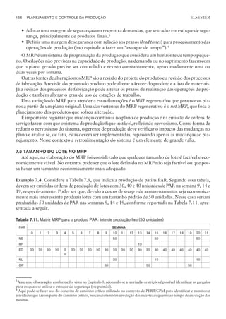 — Adotar uma margem de segurança com respeito a demandas, que se traduz em estoque de segu-
rança, principalmente de produtos finais.3
— Definir uma margem de segurança com relação aos prazos (lead times) para processamento das
operações de produção (isso equivale a fazer um “estoque de tempo”).4
O MRP é um sistema de programação da produção que considera um horizonte de tempo peque-
no. Oscilações não previstas na capacidade de produção, na demanda ou no suprimento fazem com
que o plano gerado precise ser controlado e revisto constantemente, aproximadamente uma ou
duas vezes por semana.
Outras fontes de alteração nos MRP são a revisão do projeto do produto e a revisão dos processos
de fabricação. A revisão do projeto do produto pode alterar a árvore do produto e a lista de materiais.
Já a revisão dos processos de fabricação pode alterar os prazos de realização das operações de pro-
dução e também alterar o grau de uso de estações de trabalho.
Uma variação do MRP para atender a essas flutuações é o MRP regenerativo que gera novos pla-
nos a partir de um plano original. Uma das vertentes do MRP regenerativo é o net MRP, que foca o
planejamento dos produtos que sofreu alteração.
É importante registrar que mudanças contínuas no plano de produção e na emissão de ordens de
serviço fazem com que o sistema de produção fique instável, refletindo nervosismo. Como forma de
reduzir o nervosismo do sistema, o gerente de produção deve verificar o impacto das mudanças no
plano e avaliar se, de fato, estas devem ser implementadas, repassando apenas as mudanças ao pla-
nejamento. Nesse contexto a retroalimentação do sistema é um elemento de grande valia.
7.6 TAMANHO DO LOTE NO MRP
Até aqui, na elaboração do MRP foi considerado que qualquer tamanho de lote é factível e eco-
nomicamente viável. No entanto, pode ser que o lote definido no MRP não seja factível ou que pos-
sa haver um tamanho economicamente mais adequado.
Exemplo 7.4. Considere a Tabela 7.9, que indica a produção de patins PAR. Segundo essa tabela,
devem ser emitidas ordens de produção de lotes com 30, 40 e 40 unidades de PAR na semana 9, 14 e
19, respectivamente. Poder ser que, devido a custos de setup e de armazenamento, seja economica-
mente mais interessante produzir lotes com um tamanho padrão de 50 unidades. Nesse caso seriam
produzidas 50 unidades de PAR nas semanas 9, 14 e 19, conforme reportado na Tabela 7.11, apre-
sentada a seguir.
Tabela 7.11. Matriz MRP para o produto PAR: lote de produção fixo (50 unidades)
PAR SEMANA
0 1 2 3 4 5 6 7 8 9 10 11 12 13 14 15 16 17 18 19 20 21
NB 50 50 50
RP 10
ED 20 20 20 20 2
0
20 20 20 20 20 20 20 20 30 30 30 40 40 40 40 40 40
NL 30 10 10
OP 50 50 50
156 PLANEJAMENTO E CONTROLE DA PRODUÇÃO
CAMPUS • PLANEJAMENTO E CONTROLE DA PRODUÇÃO • 1418 – CAPÍTULO 7 – EC-02
ELSEVIER
3
Vale uma observação: conforme foi visto no Capítulo 3, adotando-se a teoria das restrições é possível identificar os gargalos
para os quais se utiliza o estoque de segurança (ou pulmão).
4
Aqui pode-se fazer uso do conceito de caminho crítico utilizado no contexto de PERT/CPM para identificar e monitorar
atividades que fazem parte do caminho crítico, buscando também a redução das incertezas quanto ao tempo de execução das
mesmas.
 