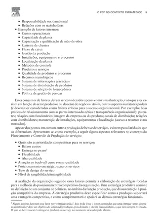 ¡ Responsabilidade socioambiental
¡ Relações com os stakeholders
— Exemplo de fatores internos:
¡ Custos operacionais
¡ Capacidade da planta
¡ Capacitação e qualificação da mão-de-obra
¡ Carteira de clientes
¡ Fluxo de caixa
¡ Gestão da produção
¡ Instalações, equipamento e processos
¡ Localização da planta
¡ Métodos de controle
¡ Produtos e serviços
¡ Qualidade de produtos e processos
¡ Recursos tecnológicos
¡ Sistema de informações gerenciais
¡ Sistema de distribuição de produtos
¡ Sistema de seleção de fornecedores
¡ Política de geetão de pessoas
Esses conjuntos de fatores devem ser considerados apenas como uma ilustração, visto que eles va-
riam em função do setor produtivo ou do setor de negócios. Assim, outros aspectos ou fatores podem
(e devem) ser considerados como fatores críticos para o sucesso organizacional. Por exemplo: boas
práticas de relacionamento com as partes interessadas (ética e transparência organizacional); paten-
tes; relações com funcionários; imagem da empresa ou do produto; canais de distribuição; relações
com distribuidores; manutenção de instalações, equipamentos e localização (acesso a recursos e aos
mercados).
Apesar dos pontos em comum entre a produção de bens e de serviços, existem peculiaridades que
os diferenciam. Apresentam-se, como exemplo, a seguir alguns aspectos relevantes no contexto do
Planejamento e Controle da Produção de serviços:
— Quais são as prioridades competitivas para os serviços:
¡ Baixos custos
¡ Entrega no prazo3
¡ Flexibilidade
¡ Alta qualidade
— Atenção ao trade-off custo versus qualidade
— Posicionamento estratégico para os serviços
— Tipo de design do serviço
— Nível de tangibilidade/intangibilidade
A avaliação da organização segundo esses fatores permite a elaboração de estratégias focadas
para a melhoria do posicionamentro competitivo da organização. Uma estratégia produtiva consiste
na definição de um conjunto de políticas, no âmbito da função produção, que dá sustentação à posi-
ção competitiva da empresa. A estratégia produtiva deve especificar como a produção suportará
uma vantagem competitiva, e como complementará e apoiará as demais estratégias funcionais.
O PCP NO CONTEXTO ESTRATÉGICO 9
CAMPUS • PLANEJAMENTO E CONTROLE DA PRODUÇÃO • 1418 – CAPÍTULO 2 – EC-02
3
Alguns autores denotam esse fator por “entrega rápida”. Isso pode levar o leitor a entender que uma entrega “antes do pra-
zo combinado” deve ser objetivo do sistema de produção, pois deixaria o cliente mais satisfeito, o que nem sempre é verdade.
O que se deve buscar é entregar o produto ou serviço no momento desejado pelo cliente.
 