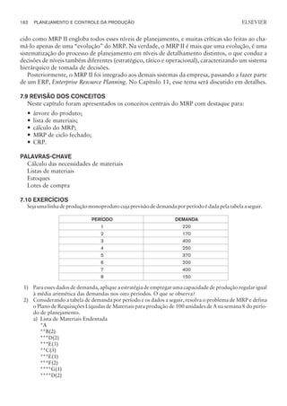 cido como MRP II engloba todos esses níveis de planejamento, e muitas críticas são feitas ao cha-
má-lo apenas de uma “evolução” do MRP. Na verdade, o MRP II é mais que uma evolução, é uma
sistematização do processo de planejamento em níveis de detalhamento distintos, o que conduz a
decisões de níveis também diferentes (estratégico, tático e operacional), caracterizando um sistema
hierárquico de tomada de decisões.
Posteriormente, o MRP II foi integrado aos demais sistemas da empresa, passando a fazer parte
de um ERP, Enterprise Resource Planning. No Capítulo 11, esse tema será discutido em detalhes.
7.9 REVISÃO DOS CONCEITOS
Neste capítulo foram apresentados os conceitos centrais do MRP com destaque para:
— árvore do produto;
— lista de materiais;
— cálculo do MRP;
— MRP de ciclo fechado;
— CRP.
PALAVRAS-CHAVE
Cálculo das necessidades de materiais
Listas de materiais
Estoques
Lotes de compra
7.10 EXERCÍCIOS
Seja uma linha de produção monoproduto cuja previsão de demanda por período é dada pela tabela a seguir.
PERÍODO DEMANDA
1 220
2 170
3 400
4 250
5 370
6 200
7 400
8 150
1) Para esses dados de demanda, aplique a estratégia de empregar uma capacidade de produção regular igual
à média aritmética das demandas nos oito períodos. O que se observa?
2) Considerando a tabela de demanda por período e os dados a seguir, resolva o problema de MRP e defina
o Plano de Requisições Líquidas de Materiais para produção de 100 unidades de A na semana 8 do perío-
do de planejamento.
a) Lista de Materiais Endentada
*A
**B(2)
***D(2)
***E(3)
**C(3)
***E(1)
***F(2)
****G(1)
****D(2)
162 PLANEJAMENTO E CONTROLE DA PRODUÇÃO
CAMPUS • PLANEJAMENTO E CONTROLE DA PRODUÇÃO • 1418 – CAPÍTULO 7 – EC-02
ELSEVIER
 