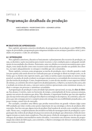 C A P Í T U L O 8
Programação detalhada da produção
MARCO MESQUITA • HELDER GOMES COSTA • LEONARDO LUSTOSA
• AUGUSTO SÉRGIO MENDES SILVA
¢ OBJETIVOS DE APRENDIZADO
Este capítulo apresenta conceitos detalhados da programação da produção como PERT/CPM,
regras de prioridades, programação para máquinas isoladas ou em arranjos ( paralelo e série ), ativi-
dades em projetos e redes de atividades.
8.1 INTRODUÇÃO
Nos capítulos anteriores, discutiu-se basicamente o planejamento dos recursos de produção, ou
seja, as decisões e ações necessárias para reunir recursos e criar condições para o adequado atendi-
mento às necessidades dos clientes. Entretanto, uma vez obtidos os recursos necessários para a pro-
dução, resta ainda decidir como esses recursos serão utilizados para atender aos pedidos dos clien-
tes, ou repor adequadamente os estoques à medida que são consumidos.
Neste capítulo, veremos como programar as tarefas de produção, isto é, decidir quando e onde
(ou por quem) cada tarefa deverá ser realizada para que as entregas se dêem no tempo certo, ou de
forma que os clientes não esperem muito, que todas as tarefas sejam executadas no menor tempo
possível, ou ainda, de modo a reduzir os estoques em processo e a ociosidade dos recursos na execu-
ção das tarefas de produção. Como, freqüentemente, o custo de não atender a esses aspectos é difícil
de estimar, ao contrário dos níveis superiores de planejamento, o objetivo, na maioria dos casos, não
é avaliado em termos de custo, e sim por outros critérios operacionais como minimizar atrasos, re-
duzir o estoque em processo e minimizar ociosidades.
A programação de produção é uma atividade tipicamente operacional, ou seja, de chão de fábri-
ca. Seu alcance é restrito, tanto no horizonte de tempo, contemplando de horas a poucas semanas,
quanto nos setores da empresa que afeta. Não obstante, é importante lembrar que isso não significa
que ela seja irrelevante para realização dos objetivos estratégicos da empresa. Ao contrário, uma em-
presa que não consegue prever e cumprir prazos de entrega tem sua credibilidade prejudicada e, em
pouco tempo, estará fora do mercado.
Por exemplo, considere uma fábrica que produz motocicletas em grande volumes (algo como
800 unidades por dia) e tenha como ponto importante de sua estratégia a oferta de produtos dife-
renciados. Isso faz com que alguns itens do produto final mudem de acordo com o modelo conside-
rado. Nesse caso, o seqüenciamento dos modelos na linha de montagem (mix de produção) e a pro-
gramação das ordens de produção de peças nos setores de produção que alimentam a linha de mon-
tagem tornam-se muito mais complexos. Para não parar a linha de montagem ou ter de operar com
estoques de produtos intermediários muito elevados, é necessário um eficiente sistema de progra-
mação das ordens de fabricação, caso contrário, o objetivo estratégico de oferecer variedade a baixo
custo torna-se inviável.
CAMPUS • PLANEJAMENTO E CONTROLE DA PRODUÇÃO • 1418 – CAPÍTULO 8 – EC-02
 