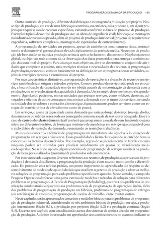 Outro contexto de produção, diferente da fabricação e montagem é a produção por projeto. Nes-
se tipo de produção, em vez de uma fabricação contínua, ou em lotes, cada produto é, em si, um pro-
jeto que requer o uso de recursos específicos, variando conforme as fases do processo de produção.
Exemplos típicos desse tipo de produção são: as obras de engenharia civil; fabricação e montagem
na indústria de mecânica pesada, além de projetos de produção intelectual (projetos de arquitetura e
engenharia, softwares complexos, montagem de espetáculos de entretenimento).
A programação de atividades em projetos, apesar de também ter uma natureza tática, normal-
mente se dá num nível gerencial mais elevado, tipicamente de gerência média. Nesse tipo de produ-
ção (de bens ou de serviços), a produção se inicia após o fechamento do contrato. No planejamento
global, os objetivos mais comuns são a observação das datas prometidas para entrega e a minimiza-
ção do custo total do projeto. Para alcançar esses objetivos, deve-se determinar o conjunto de ativi-
dades que compõem o projeto, suas restrições técnicas e necessidades de recursos. A programação
da produção, nesse caso, consiste basicamente na definição de um cronograma dessas atividades, su-
jeito às restrições técnicas e econômicas do projeto.
Por suas características distintivas, a programação de operações e a alocação de recursos em ser-
viços também deram origem a métodos próprios. Como o produto de serviços não pode ser estoca-
do, a boa utilização da capacidade tem de ser obtida através da sincronização da demanda com a
produção, ou através do ajuste da capacidade à demanda. Um exemplo do primeiro caso é o agenda-
mento. Agendando pacientes, muitas unidades que prestam serviços, como médicos, dentistas, ad-
vogados e oficinas de autos conseguem sincronizar a demanda com o ritmo dos serviços, evitando
ociosidade dos servidores e espera dos clientes (que, figurativamente, podem ser vistos como um es-
toque de matéria-prima de elevadíssimo custo de posse).
Em serviços, o ajuste da capacidade a uma demanda que varia ao longo do tempo (ou seja, do dia,
da semana ou do mês) às vezes pode ser conseguido com uma escala de servidores adequada. Esse é o
caso de centros de teleatendimento (call centers) que programam a escala de seus funcionários para
início em diferentes horários, de forma que o número de atendentes em serviço seja compatível com
o ciclo diário de variação da demanda, respeitando as restrições trabalhistas.
Muitos dos conceitos e técnicas de programação em manufatura são aplicáveis às situações de
programação em serviços e vice-versa. Essas possibilidades ficam claras quando se entende bem os
conceitos e as técnicas desenvolvidos. Por exemplo, regras de seqüenciamento de tarefas em uma
máquina podem ser utilizadas para priorizar atendimento em postos de atendimento médi-
co-hospitalar. No sentido oposto, alguns conceitos de programação de serviços são úteis na produ-
ção de bens personalizados (customized) produzidos sob encomenda.
Por estar associada a aspectos diversos referentes aos recursos de produção, aos processos de pro-
dução e à demanda dos clientes, a programação da produção é um assunto muito amplo e diversifi-
cado. Do ponto de vista teórico-prático, um ponto importante do aprendizado diz respeito ao de-
senvolvimento de modelos de apoio à decisão que auxiliem o gerente de produção a obter as melho-
res soluções de programação para cada problema específico em questão. Nesse sentido, o campo da
Pesquisa Operacional oferece uma gama extensa de modelos e métodos de solução para diferentes
problemas de programação. A Teoria de Programação (Scheduling), que trata dos problemas de oti-
mização combinatória subjacentes aos problemas reais de programação de operações, inclui, além
dos problemas de programação da produção em fábricas, problemas de programação de entregas
(ou roteirização de veículos), programação de escalas de trabalho, entre muitos outros.
Neste capítulo, serão apresentados conceitos e modelos básicos para os problemas de programa-
ção da produção industrial, considerando os três ambientes básicos de produção, ou seja, a produ-
ção intermitente (Seção 8.1), a produção por projetos (Seção 8.2) e a produção contínua (Seção
8.3). Encerra-se o capítulo com uma discussão acerca dos sistemas de apoio à decisão em programa-
ção da produção. Ao leitor interessado em aprofundar seus conhecimentos no assunto, indicam-se
PROGRAMAÇÃO DETALHADA DA PRODUÇÃO 165
CAMPUS • PLANEJAMENTO E CONTROLE DA PRODUÇÃO • 1418 – CAPÍTULO 8 – EC-02
 