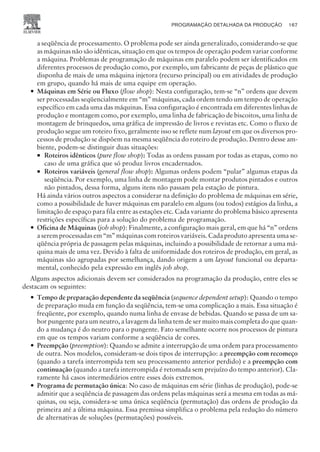 a seqüência de processamento. O problema pode ser ainda generalizado, considerando-se que
as máquinas não são idênticas, situação em que os tempos de operação podem variar conforme
a máquina. Problemas de programação de máquinas em paralelo podem ser identificados em
diferentes processos de produção como, por exemplo, um fabricante de peças de plástico que
disponha de mais de uma máquina injetora (recurso principal) ou em atividades de produção
em grupo, quando há mais de uma equipe em operação.
— Máquinas em Série ou Fluxo (flow shop): Nesta configuração, tem-se “n” ordens que devem
ser processadas seqüencialmente em “m” máquinas, cada ordem tendo um tempo de operação
específico em cada uma das máquinas. Essa configuração é encontrada em diferentes linhas de
produção e montagem como, por exemplo, uma linha de fabricação de biscoitos, uma linha de
montagem de brinquedos, uma gráfica de impressão de livros e revistas etc. Como o fluxo de
produção segue um roteiro fixo, geralmente isso se reflete num layout em que os diversos pro-
cessos de produção se dispõem na mesma seqüência do roteiro de produção. Dentro desse am-
biente, podem-se distinguir duas situações:
¡ Roteiros idênticos (pure flow shop): Todas as ordens passam por todas as etapas, como no
caso de uma gráfica que só produz livros encadernados.
¡ Roteiros variáveis (general flow shop): Algumas ordens podem “pular” algumas etapas da
seqüência. Por exemplo, uma linha de montagem pode montar produtos pintados e outros
não pintados, dessa forma, alguns itens não passam pela estação de pintura.
Há ainda vários outros aspectos a considerar na definição do problema de máquinas em série,
como a possibilidade de haver máquinas em paralelo em alguns (ou todos) estágios da linha, a
limitação de espaço para fila entre as estações etc. Cada variante do problema básico apresenta
restrições específicas para a solução do problema de programação.
— Oficina de Máquinas (job shop): Finalmente, a configuração mais geral, em que há “n” ordens
a serem processadas em “m” máquinas com roteiros variáveis. Cada produto apresenta uma se-
qüência própria de passagem pelas máquinas, incluindo a possibilidade de retornar a uma má-
quina mais de uma vez. Devido à falta de uniformidade dos roteiros de produção, em geral, as
máquinas são agrupadas por semelhança, dando origem a um layout funcional ou departa-
mental, conhecido pela expressão em inglês job shop.
Alguns aspectos adicionais devem ser considerados na programação da produção, entre eles se
destacam os seguintes:
— Tempo de preparação dependente da seqüência (sequence dependent setup): Quando o tempo
de preparação muda em função da seqüência, tem-se uma complicação a mais. Essa situação é
freqüente, por exemplo, quando numa linha de envase de bebidas. Quando se passa de um sa-
bor pungente para um neutro, a lavagem da linha tem de ser muito mais completa do que quan-
do a mudança é do neutro para o pungente. Fato semelhante ocorre nos processos de pintura
em que os tempos variam conforme a seqüência de cores.
— Preempção (preemption): Quando se admite a interrupção de uma ordem para processamento
de outra. Nos modelos, consideram-se dois tipos de interrupção: a preempção com recomeço
(quando a tarefa interrompida tem seu processamento anterior perdido) e a preempção com
continuação (quando a tarefa interrompida é retomada sem prejuízo do tempo anterior). Cla-
ramente há casos intermediários entre esses dois extremos.
— Programa de permutação única: No caso de máquinas em série (linhas de produção), pode-se
admitir que a seqüência de passagem das ordens pelas máquinas será a mesma em todas as má-
quinas, ou seja, considera-se uma única seqüência (permutação) das ordens de produção da
primeira até a última máquina. Essa premissa simplifica o problema pela redução do número
de alternativas de soluções (permutações) possíveis.
PROGRAMAÇÃO DETALHADA DA PRODUÇÃO 167
CAMPUS • PLANEJAMENTO E CONTROLE DA PRODUÇÃO • 1418 – CAPÍTULO 8 – EC-02
 