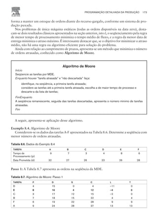 forma a manter um estoque de ordens diante do recurso gargalo, conforme um sistema de pro-
dução puxada.
Nos problemas de única máquina estáticos (todas as ordens disponíveis na data zero), desta-
cam-se dois resultados clássicos apresentados na seção anterior, isto é, o seqüenciamento pela regra
de menor tempo de processamento minimiza o tempo médio de fluxo, e a regra da menor data de
entrega minimiza o atraso máximo. É interessante destacar que, se o objetivo for minimizar o atraso
médio, não há uma regra ou algoritmo eficiente para solução do problema.
Ainda com relação ao cumprimento de prazos, apresenta-se um método que minimiza o número
de ordens atrasadas, conhecido como Algoritmo de Moore.
Algoritmo de Moore
Início
Seqüencie as tarefas por MDE.
Enquanto houver “tarefa atrasada” e “não descartada” faça:
identifique, na seqüência, a primeira tarefa atrasada;
considere as tarefas até a primeira tarefa atrasada, escolha a de maior tempo de processo e
descarte-a da lista de tarefas;
FimEnquanto
A seqüência remanescente, seguida das tarefas descartadas, apresenta o número mínimo de tarefas
atrasadas.
Fim
A seguir, apresenta-se aplicação desse algoritmo.
Exemplo 8.4. Algoritmo de Moore
Considerem-se os dados das tarefas A-F apresentados na Tabela 8.6. Determine a seqüência com
menor número de ordens atrasadas.
Tabela 8.6. Dados do Exemplo 8.4
TAREFA A B C D E F
Tempo de
Processamento (pi)
9 7 3 4 8 6
Data Prometida (di) 32 27 26 23 26 28
Passo 1: A Tabela 8.7 apresenta as ordens na seqüência da MDE.
Tabela 8.7. Algoritmo de Moore: Passo 1
TAREFA P D S C L T
D 4 15 0 4 –11 0
E 8 16 4 12 –4 0
C 3 17 12 15 –2 0
B 7 18 15 22 4 4
F 6 19 22 28 9 9
A 9 24 28 37 13 13
PROGRAMAÇÃO DETALHADA DA PRODUÇÃO 173
CAMPUS • PLANEJAMENTO E CONTROLE DA PRODUÇÃO • 1418 – CAPÍTULO 8 – EC-02
 