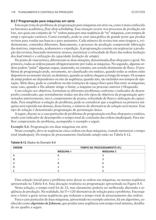 8.2.7 Programação para máquinas em série
Esta seção trata do problema de programação para máquinas em série ou, como é mais conhecido
na literatura acadêmica, flow shop scheduling. Essa situação ocorre nos processos de produção em
lote, nos quais um conjunto de “n” ordens passa por uma seqüência de “m” máquinas, com tempos de
setup e operação variáveis. Como exemplo, pode-se citar uma gráfica de grande porte que produz
revistas para vendas nas bancas e para assinantes. Cada número da revista tem uma tiragem e, evi-
dentemente, conteúdos diferentes. Basicamente, o processo de produção compreende fabricação
das matrizes, impressão, acabamento e expedição. A programação consiste em seqüenciar a produ-
ção das revistas, buscando minimizar atrasos, maximizar a velocidade de fluxo das ordens (redução
dos lead times) e a utilização da capacidade (redução de setups).
Do ponto de vista teórico, diferenciam-se duas situações, denominadas flow shop puro e geral. No
primeiro, todas as ordens passam obrigatoriamente por todas as máquinas. No segundo, algumas or-
dens podem “pular” algumas etapas, mantendo, no entanto, um sentido dominante de fluxo. O pro-
blema de programação pode, novamente, ser classificado em estático, quando todas as ordens estão
disponíveis no instante inicial; ou dinâmico, quando as ordens chegam ao longo do tempo. Os tempos
de setup podem ser dependentes ou não da seqüência; quando não, são incluídos nos tempos de ope-
ração. Além disso, pode-se considerar ou não restrições de espaço físico para filas entre as máquinas;
nesse caso, quando a fila adiante atinge o limite, a máquina ou processo anterior é bloqueado.
Com relação aos objetivos, formulam-se diferentes problemas conforme o indicador de desem-
penho considerado, que normalmente traduz um dos três tipos de objetivos da programação apre-
sentados anteriormente, isto é, cumprimento de prazos, velocidade de fluxo e utilização da capaci-
dade. Para simplificar a solução do problema, pode-se considerar que a seqüência na primeira má-
quina será repetida nas demais; dessa forma, o número de alternativas de solução será menor. Esse
tipo de solução é denominado programação de permutação única.
A seguir, discute-se o caso particular de problemas de programação em flow shop puro e estático,
tendo com indicador de desempenho o tempo total de conclusão das ordens (makespan). Para me-
lhor compreensão do problema, acompanhe o exemplo a seguir.
Exemplo 8.6. Programação em duas máquinas em série
Neste exemplo, deve-se seqüenciar cinco ordens em duas máquinas, visando minimizar o tempo
total (makespan). Os tempos de processamento (incluindo setup) estão na Tabela 8.12.
Tabela 8.12. Dados do Exemplo 8.6
ORDEM TEMPO DE PROCESSAMENTO (PJ)
MÁQUINA 1 MÁQUINA 2
A 6 3
B 1 3
C 8 6
D 4 6
E 2 5
Uma solução inicial para o problema seria alocar as ordens nas máquinas, na mesma seqüência
apresentada na Tabela 8.6. Essa alocação resultaria na programação apresentada na Figura 8.4.
Nesta solução, o tempo total foi de 32, mas claramente poderia ser melhorado alterando a se-
qüência de produção. Na realidade, há 5!=120 alternativas de solução para o problema. Encoraja-
mos o leitor a gerar novas seqüências que reduzam o tempo total de processamento das ordens.
Para o caso particular de duas máquinas, apresentado no exemplo anterior, há um algoritmo, co-
nhecido como algoritmo de Johnson, que produz uma seqüência com tempo total mínimo, detalha-
do no quadro a seguir.
178 PLANEJAMENTO E CONTROLE DA PRODUÇÃO
CAMPUS • PLANEJAMENTO E CONTROLE DA PRODUÇÃO • 1418 – CAPÍTULO 8 – EC-02
ELSEVIER
 