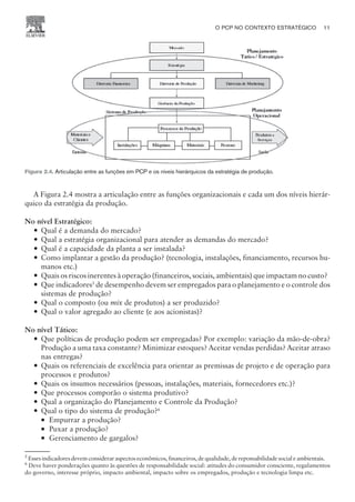 A Figura 2.4 mostra a articulação entre as funções organizacionais e cada um dos níveis hierár-
quico da estratégia da produção.
No nível Estratégico:
— Qual é a demanda do mercado?
— Qual a estratégia organizacional para atender as demandas do mercado?
— Qual é a capacidade da planta a ser instalada?
— Como implantar a gestão da produção? (tecnologia, instalações, financiamento, recursos hu-
manos etc.)
— Quais os riscos inerentes à operação (financeiros, sociais, ambientais) que impactam no custo?
— Que indicadores5
de desempenho devem ser empregados para o planejamento e o controle dos
sistemas de produção?
— Qual o composto (ou mix de produtos) a ser produzido?
— Qual o valor agregado ao cliente (e aos acionistas)?
No nível Tático:
— Que políticas de produção podem ser empregadas? Por exemplo: variação da mão-de-obra?
Produção a uma taxa constante? Minimizar estoques? Aceitar vendas perdidas? Aceitar atraso
nas entregas?
— Quais os referenciais de excelência para orientar as premissas de projeto e de operação para
processos e produtos?
— Quais os insumos necessários (pessoas, instalações, materiais, fornecedores etc.)?
— Que processos comporão o sistema produtivo?
— Qual a organização do Planejamento e Controle da Produção?
— Qual o tipo do sistema de produção?6
¡ Empurrar a produção?
¡ Puxar a produção?
¡ Gerenciamento de gargalos?
O PCP NO CONTEXTO ESTRATÉGICO 11
CAMPUS • PLANEJAMENTO E CONTROLE DA PRODUÇÃO • 1418 – CAPÍTULO 2 – EC-02
Figura 2.4. Articulação entre as funções em PCP e os níveis hierárquicos da estratégia de produção.
5
Esses indicadores devem considerar aspectos econômicos, financeiros, de qualidade, de reponsabilidade social e ambientais.
6
Deve haver ponderações quanto às questões de responsabilidade social: atitudes do consumidor consciente, regulamentos
do governo, interesse próprio, impacto ambiental, impacto sobre os empregados, produção e tecnologia limpa etc.
 