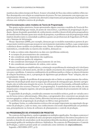 manência das ordens (tempos de fluxo). A maior velocidade de fluxo das ordens também reflete me-
lhor desempenho com relação ao cumprimento de prazos. Por isso, juntamente com regras que con-
sideram prazos de entrega, constitui uma alternativa importante para programação da produção em
oficinas com múltiplos roteiros de produção.
8.2.9 Considerações sobre modelos da Teoria de Programação
Nas quatro seções anteriores, foram apresentados alguns conceitos e modelos da Teoria de Pro-
gramação (Scheduling) que tratam, do ponto de vista teórico, o problema de programação da pro-
dução. Apesar da grande quantidade de conhecimento científico desenvolvido pelos pesquisadores
do mundo inteiro durante quase meio século de pesquisas, os problemas reais de programação ainda
impõem desafios tanto à comunidade acadêmica quanto aos profissionais de Engenharia de Produ-
ção e Sistemas de Informação.
Hoop e Spearman (2000), por exemplo, destacam que os modelos matemáticos partem de pre-
missas muito restritivas para que possam ter um tratamento matemático melhor, o que compromete
a aderência desses modelos aos problemas reais. Dentre as hipóteses simplificadoras dos modelos
matemáticos, consideradas na maioria dos modelos, destacam-se:
— todas as ordens estão disponíveis na data zero (problemas estáticos);
— os tempos de processamentos são constantes;
— não consideram setup dependente das seqüências;
— não consideram quebra de máquinas;
— não consideram interrupção do processamento de um lote;
— não consideram cancelamento de ordens, entre outras.
Mesmo com hipóteses simplificadoras, a otimização em problemas de otimização só é viável para
casos particulares e de menor porte, devido ao rápido crescimento do conjunto de soluções possí-
veis para o problema. A natureza combinatória do problema justifica a ênfase no desenvolvimento
de soluções heurísticas, isto é, a proposição de algoritmos que produzam “boas” soluções, não ne-
cessariamente ótimas.
No entanto, a gestão do problema de programação não se limita ao seqüenciamento das ordens.
O gerente de produção pode atuar na negociação dos prazos de entrega para que, durante a progra-
mação, não se tenha uma situação tão severa. As ordens podem ser fracionadas, utilizando melhor a
disponibilidade dos recursos (“buracos” na programação). A transferência de uma ordem, de uma
máquina para a máquina seguinte, não precisa aguardar a conclusão do processamento de todas as
peças do lote.
A capacidade de produção, considerada constante nos modelos teóricos, pode ser variada com o
uso de horas-extras e subcontratação. Além disso, o programador deve concentrar sua atenção nos
recursos gargalos e ordens críticas. Enfim, diferentes iniciativas podem ser implementadas para tor-
nar o problema de programação da produção na fábrica mais gerenciável.
De qualquer forma, os conhecimentos teóricos têm um papel importante na capacitação dos ge-
rentes de produção e, cada vez mais, esse conhecimento está sendo disponibilizado aos profissio-
nais, principalmente na forma de softwares de planejamento e controle da produção.
8.3 PROGRAMAÇÃO DE ATIVIDADES EM PROJETOS
No contexto da Engenharia, a palavra projeto tem múltiplos significados. Em alguns contextos é
associada ao desenho de um planta de uma casa (projeto arquitetônico). Em outros essa palavra é as-
sociada ao desenho de um produto ou de mecanismos (desenho mecânico), podendo ainda ser a re-
presentação gráfica de instalações elétricas e hidráulicas. No contexto do Planejamento e Controle
da Produção, a palavra projeto pode ser considerada como sinônimo de empreendimento.
Segundo a ISO10006 (1997, p.1):
184 PLANEJAMENTO E CONTROLE DA PRODUÇÃO
CAMPUS • PLANEJAMENTO E CONTROLE DA PRODUÇÃO • 1418 – CAPÍTULO 8 – EC-02
ELSEVIER
 