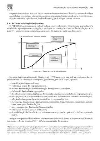 empreendimento é um processo único, consistindo em um conjunto de atividades coordenadas e
controladas, com data de início e fim, comprometido para alcançar um objetivo em conformida-
de com requisitos especificados, incluindo restrições de tempo, custo e recursos.
8.3.1 As fases e abrangência do projeto
O PMI (1996) considera que o ciclo de vida do empreendimento é composto de quatro fases:3
a
viabilidade, o planejamento/concepção, a produção e a transferência/partida das instalações. A Fi-
gura 8.11 apresenta uma associação do consumo de recursos a cada fase do projeto.
Em uma visão mais abrangente, Halpin et al. (1998) descrevem que o desenvolvimento de em-
preendimento de construção é composto, geralmente, por onze etapas, que são:
— identificação da oportunidade;
— viabilidade inicial do empreendimento;
— decisão da elaboração da documentação de engenharia conceptual;
— elaboração da citada documentação;
— decisão de construir instalações que definam claramente as necessidades do empreendimento;
— solicitação de cotação para empresas com objetivo de escolher quem construirá as instalações;
— seleção da(s) empresa(s) que implantará(ão) o empreendimento;
— execução da documentação de engenharia, suprimento de equipamentos e materiais e constru-
ção e montagem das instalações;
— testes operacionais das instalações construídas;
— operação e manutenção das instalações;
— desmobilização das instalações ou manutenção sem produção, após a vida útil do empreendi-
mento.
A seguir são apresentados conceitos e instrumentos específicos para o planejamento de projetos,4
tais como: redes de projeto; PERT, CPM e compactação de projetos.
PROGRAMAÇÃO DETALHADA DA PRODUÇÃO 185
CAMPUS • PLANEJAMENTO E CONTROLE DA PRODUÇÃO • 1418 – CAPÍTULO 8 – EC-02
3
Analisando o projeto de construção do produto Paulínia-Cauiabá, Silva e Costa (2001) propõem agregar uma quinta fase a
essa estrutura: a fase da operação da planta. Embora a etapa seja considerada fora do contexto de planejamento em toda a li-
teratura encontrada sobre o assunto, a inclusão da mesma no caso específico implicou em redução significativa de custos.
4
Os aspectos relacionados ao Controle ou Acompanhamento de Projetos são tratados no Capítulo 7 e no Apêndice B.
100%
Transferência/
partida
planejamento e
concepção
produção
(construção) ou
implantação
viabilidade
% de recursos físicos e financeiros alocados
tempo
Figura 8.11. Fases do ciclo de vida do projeto.
 