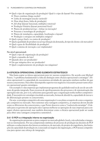 — Qual o tipo de organização da produção? Qual é o tipo de layout? Por exemplo:
¡ Fluxo contínuo (larga escala)?
¡ Linha de montagem (escala variável)?
¡ Flow shop (lotes, linha de produção)
¡ Job shop (layout funcional, múltiplos roteiros)?
¡ Produção Unitária (layout posicional fixo)?
¡ Planos de produto/serviço – ênfase na inovação?
¡ Processo e tecnologia de produção?
¡ Planos de instalações, capacidade, localização e layout?
¡ Produção e estoques em múltiplos estágios?
— Qual o preço final e os custos de produção?
— Qual a qualidade do produto ou serviço (função da demanda, do tipo de cliente e de mercado)?
— Qual o grau de flexibilidade da produção?
— Qual o sistema de inovação a ser implantado?
No nível operacional:
— Qual o tipo de organização da produção?
— Qual o tamanho do lote?
— Quando deve ser produzido?
— Em que máquina deve ser produzido?
— Qual o seqüenciamento da produção nas máquinas?
2.4 EFICÁCIA OPERACIONAL COMO ELEMENTO ESTRATÉGICO
Não basta copiar as táticas operacionais para ter sucesso competitivo. De acordo com Michael
Porter, “o problema fundamental é a falta de distinção entre eficácia operacional e estratégia”. Efi-
cácia operacional é a capacidade de executarmos atividades de operações similares melhor do que
nossos concorrentes. Para obter desempenho superior nos negócios é necessário possuir tanto eficá-
cia operacional quanto estratégica.
Um exemplo é o das empresas que implantam programas de qualidade total ou de uso de um soft-
ware de gestão integrada. Esses recursos de aperfeiçoamento dos processos e de sistematização das
operações não são, por si só, suficientes para garantir que a organização tenha melhor competitivi-
dade. É necessário ter estratégia vinculada ao mercado, formas de abordá-lo, capacidade de inovar e
de diferenciação perante os concorrentes.
Ou seja: a estratégia competitiva de uma organização é o seu plano a respeito de como a organiza-
ção competirá no mercado. Para sustentar uma vantagem competitiva, as empresas devem decidir
como se diferenciar dos concorrentes, o que Porter descreve como a “essência da estratégia”. O de-
safio para os gerentes de operações não é apenas melhorar as operações de suas empresas para con-
seguir eficácia operacional, mas também determinar como a eficácia operacional pode ser usada
para obter uma vantagem competitiva sustentável.
2.4.1 O PCP e a integração interna na organização
As organizações preparam-se para competir no mercado global e local, e são solicitadas a integra-
rem-se internamente. Por sua compreensão sistêmica do processo de produção (as decisões de PCP
utilizam o conhecimento dos fatores econômicos, de mercado, do projeto de engenharia, das limita-
ções da capacidade de produção etc.) associado ao negócio da organização, o PCP possui competên-
cias para apoiar esse esforço de integração.
12 PLANEJAMENTO E CONTROLE DA PRODUÇÃO
CAMPUS • PLANEJAMENTO E CONTROLE DA PRODUÇÃO • 1418 – CAPÍTULO 2 – EC-02
ELSEVIER
 