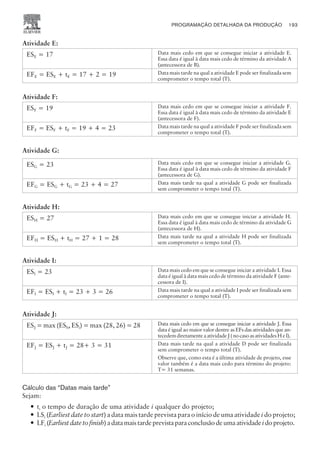Atividade E:
ESE = 17 Data mais cedo em que se consegue iniciar a atividade E.
Essa data é igual à data mais cedo de término da atividade A
(antecessora de B).
EFE = ESE + tE = 17 + 2 = 19 Data mais tarde na qual a atividade E pode ser finalizada sem
comprometer o tempo total (T).
Atividade F:
ESF = 19 Data mais cedo em que se consegue iniciar a atividade F.
Essa data é igual à data mais cedo de término da atividade E
(antecessora de F).
EFF = ESF + tF = 19 + 4 = 23 Data mais tarde na qual a atividade F pode ser finalizada sem
comprometer o tempo total (T).
Atividade G:
ESG = 23 Data mais cedo em que se consegue iniciar a atividade G.
Essa data é igual à data mais cedo de término da atividade F
(antecessora de G).
EFG = ESG + tG = 23 + 4 = 27 Data mais tarde na qual a atividade G pode ser finalizada
sem comprometer o tempo total (T).
Atividade H:
ESH = 27 Data mais cedo em que se consegue iniciar a atividade H.
Essa data é igual à data mais cedo de término da atividade G
(antecessora de H).
EFH = ESH + tH = 27 + 1 = 28 Data mais tarde na qual a atividade H pode ser finalizada
sem comprometer o tempo total (T).
Atividade I:
ESI = 23 Data mais cedo em que se consegue iniciar a atividade I. Essa
data é igual à data mais cedo de término da atividade F (ante-
cessora de I).
EFI = ESI + tI = 23 + 3 = 26 Data mais tarde na qual a atividade I pode ser finalizada sem
comprometer o tempo total (T).
Atividade J:
ESJ = max (ESh, ESi) = max (28, 26) = 28 Data mais cedo em que se consegue iniciar a atividade J. Essa
data é igual ao maior valor dentre as EFs das atividades que an-
tecedemdiretamenteaatividadeJ(nocasoasatividadesHeI).
EFJ = ESJ + tJ = 28+ 3 = 31 Data mais tarde na qual a atividade D pode ser finalizada
sem comprometer o tempo total (T).
Observe que, como esta é a última atividade de projeto, esse
valor também é a data mais cedo para término do projeto:
T= 31 semanas.
Cálculo das “Datas mais tarde”
Sejam:
— ti o tempo de duração de uma atividade i qualquer do projeto;
— LSi (Earliest date to start) a data mais tarde prevista para o início de uma atividade i do projeto;
— LFi (Earliestdatetofinish)adatamaistardeprevistaparaconclusãodeumaatividadeidoprojeto.
PROGRAMAÇÃO DETALHADA DA PRODUÇÃO 193
CAMPUS • PLANEJAMENTO E CONTROLE DA PRODUÇÃO • 1418 – CAPÍTULO 8 – EC-02
 