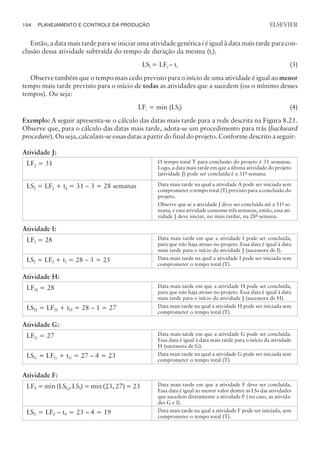 Então, a data mais tarde para se iniciar uma atividade genérica i é igual à data mais tarde para con-
clusão dessa atividade subtraída do tempo de duração da mesma (ti).
LSi = LFi – ti (3)
Observe também que o tempo mais cedo previsto para o início de uma atividade é igual ao menor
tempo mais tarde previsto para o início de todas as atividades que a sucedem (ou o mínimo desses
tempos). Ou seja:
LFi = min (LSj) (4)
Exemplo: A seguir apresenta-se o cálculo das datas mais tarde para a rede descrita na Figura 8.21.
Observe que, para o cálculo das datas mais tarde, adota-se um procedimento para trás (backward
procedure). Ou seja, calculam-se essas datas a partir do final do projeto. Conforme descrito a seguir:
Atividade J:
LFJ = 31 O tempo total T para conclusão do projeto é 31 semanas.
Logo, a data mais tarde em que a última atividade do projeto
(atividade J) pode ser concluída é a 31a
semana.
LSJ = LFJ + tJ = 31 – 3 = 28 semanas Data mais tarde na qual a atividade A pode ser iniciada sem
comprometer o tempo total (T) previsto para a conclusão do
projeto.
Observe que se a atividade J deve ser concluída até a 31a
se-
mana, e essa atividade consome três semanas, então, essa ati-
vidade J deve iniciar, no mais tardar, na 28a
semana.
Atividade I:
LFI = 28 Data mais tarde em que a atividade I pode ser concluída,
para que não haja atraso no projeto. Essa data é igual à data
mais tarde para o início da atividade J (sucessora de I).
LSI = LFI + tI = 28 – 3 = 25 Data mais tarde na qual a atividade I pode ser iniciada sem
comprometer o tempo total (T).
Atividade H:
LFH = 28 Data mais tarde em que a atividade H pode ser concluída,
para que não haja atraso no projeto. Essa data é igual à data
mais tarde para o início da atividade J (sucessora de H).
LSH = LFH + tH = 28 – 1 = 27 Data mais tarde na qual a atividade H pode ser iniciada sem
comprometer o tempo total (T).
Atividade G:
LFG = 27 Data mais tarde em que a atividade G pode ser concluída.
Essa data é igual à data mais tarde para o início da atividade
H (sucessora de G).
LSG = LFG + tG = 27 – 4 = 23 Data mais tarde na qual a atividade G pode ser iniciada sem
comprometer o tempo total (T).
Atividade F:
LFF = min (LSG, LSI) = min (23, 27) = 23 Data mais tarde em que a atividade F deve ser concluída.
Essa data é igual ao menor valor dentre as LSs das atividades
que sucedem diretamente a atividade F ( no caso, as ativida-
des G e I).
LSF = LFF – tF = 23 – 4 = 19 Data mais tarde na qual a atividade F pode ser iniciada, sem
comprometer o tempo total (T).
194 PLANEJAMENTO E CONTROLE DA PRODUÇÃO
CAMPUS • PLANEJAMENTO E CONTROLE DA PRODUÇÃO • 1418 – CAPÍTULO 8 – EC-02
ELSEVIER
 