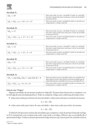 Atividade E:
LFE = 19 Data mais tarde em que a atividade E pode ser concluída.
Essa data é igual à data mais tarde para o início da atividade F
(sucessora de E).
LSE = LFE – tE = 19 – 2 = 17 Data mais tarde na qual a atividade E pode ser iniciada sem
comprometer o tempo total (T).
Atividade D:
LFD = 17 Data mais tarde em que a atividade D pode ser concluída.
Essa data é igual à data mais tarde para o início da atividade
E (sucessora de D).
LSD = LFD – tD = 17 – 4 = 13 Data mais tarde na qual a atividade D pode ser iniciada sem
comprometer o tempo total (T).
Atividade C:
LFC = 13 Data mais tarde em que a atividade C pode ser concluída.
Essa data é igual à data mais tarde para o início da atividade
D (sucessora de C).
LSC = LFC – tC = 15 – 5 = 8 Data mais tarde na qual a atividade C pode ser iniciada sem
comprometer o tempo total (T).
Atividade B:
LFB = 15 Data mais tarde em que a atividade B pode ser concluída.
Essa data é igual à data mais tarde para o início da atividade
D (sucessora de B).
LSB = LFB – tB = 13 – 3 = 10 Data mais tarde na qual a atividade B pode ser iniciada sem
comprometer o tempo total (T).
Atividade A:
LFA = min (LSB, LSC) = min (10, 8) = 8 Data mais tarde em que a atividade A deve ser concluída. Essa
data é igual ao menor valor dentre as LSs das atividades que su-
cedemdiretamenteaatividadeA(nocaso,asatividadesBeC).
LSA = LFA – tA = 8 – 8 = 0 Data mais tarde na qual a atividade A pode ser iniciada, sem
comprometer o tempo total (T).
Cálculo das “Folgas”
Algumas atividades de um projeto podem ter folga (S).9
Existem duas formas de se computar o va-
lor da folga de uma atividade genérica i. Pode-se computar a folga como a diferença de tempo entre:
— a data mais tarde para término de uma atividade e a data mais cedo para conclusão da mesma:
Si = LFi – EFi
— a data mais tarde para início de uma atividade e data mais cedo para início da mesma:
Si = LSi – ESi
A Tabela 8.20 apresenta as listas das atividades que compõem a rede do projeto ilustrado na Figu-
ra 8.21, juntamente com as datas mais cedo, mais tarde e as folgas. Observe que as atividades B e I
apresentam folgas. Todas as demais apresentam folga nula (ou seja, fazem parte do caminho crítico).
CAMPUS • PLANEJAMENTO E CONTROLE DA PRODUÇÃO • 1418 – CAPÍTULO 8 – EC-02
PROGRAMAÇÃO DETALHADA DA PRODUÇÃO 195
9
Slack na língua inglesa.
 
