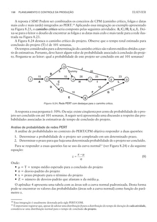 A reposta é SIM! Podem ser combinados os conceitos de CPM (caminho crítico, folgas e datas
mais cedo e mais tarde) integrados ao PERT.10
Aplicando essa integração ao exemplo apresentado
na Figura 8.23, o caminho crítico seria composto pelas seguintes atividades: A; C; H; I; e, L. Dei-
xa-se para o leitor o desafio de encontrar as folgas e as datas mais cedo e mais tarde para a rede ilus-
trada na Figura 8.23.
A Figura 8.24 destaca o caminho crítico do projeto. Observe que o tempo total estimado para
conclusão do projeto (T) é de 101 semanas.
Os tempos considerados para a determinação do caminho crítico são valores médios obtidos a par-
tir de estimativas. Portanto, deve haver algum valor de probabilidade associado à conclusão do proje-
to. Pergunta-se ao leitor: qual a probabilidade de este projeto ser concluído em até 101 semanas?
A resposta a essa pergunta é: 50%. Ou seja: existe cinqüenta por cento de probabilidade de o pro-
jeto ser concluído em até 101 semanas. A seguir será apresentada uma discussão a respeito das pro-
babilidades associadas às estimativas de tempo de conclusão do projeto.
Análise de probabilidade de redes PERT
A análise de probabilidades no contexto do PERT/CPM objetiva responder a duas questões:
1. Determinar a probabilidade de o projeto ser completado em um determinado prazo.
2. Determinar o prazo para que haja uma determinada probabilidade de o projeto ser concluído.
Para se responder a essas questões faz-se uso da curva normal11
(ver Figura 8.24) e da seguinte
equação:
z
x
=
-m
s
(8)
Onde:
— m = T = tempo médio esperado para a conclusão do projeto
— s = desvio-padrão do projeto
— x = prazo proposto para o término do projeto
— Z = número de desvios-padrão que afastam x da média m.
O apêndice 4 apresenta uma tabela com as áreas sob a curva normal padronizada. Desta forma
pode-se encontrar os valores das probabilidades (áreas sob a curva normal) como função do parâ-
metro z.
198 PLANEJAMENTO E CONTROLE DA PRODUÇÃO
CAMPUS • PLANEJAMENTO E CONTROLE DA PRODUÇÃO • 1418 – CAPÍTULO 8 – EC-02
ELSEVIER
10
Essa integração é usualmente denotada pela sigla PERT/COM.
11
É importante registrar que, apesar de adotar uma distribuição b para a distribuição do tempo de duração de cada atividade,
considera-se uma distribuição normal para o tempo de conclusão do projeto.
1 2 4
3
B
A C
Dummy
J
8
7 9
D
E
H I
F
L
5
6
G
15
13
10
8 26
28 25
16
18
12
23
Figura 8.24. Rede PERT com destaque para o caminho crítico.
 