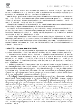 O PCP integra as demandas do mercado com as limitações internas (finanças e capacidade de
produção) e apóia a organização em suas decisões: quanto ao nível de atendimento ao cliente; redu-
ção de custos de produção; fluxo de caixa e retorno sobre ativos.
O PCP integra, por suas características de gerenciamento de informações para tomada de deci-
são, a cadeia produtiva interna na organização. Como será visto no Capitulo 11, a Tecnologia de
Informação desenvolve soluções para essa integração e torna possíveis as decisões de PCP com a ra-
pidez e flexibilidade exigidas na competição moderna.
Poressaatuaçãodearticuladoraedeintegração,oPCPatuadeformaareduzirosconflitospotenciais
entre as funções organizacionais de finanças, produção e vendas/marketing.
Enquanto o setor de vendas e marketing tradicionalmente enxerga as necessidades do mercado, a
produção se detém em sua capacidade instalada. Ocorrem conflitos, por falta de compartilhamento
de informações precisas e sistemáticas. Como decorrência, surge a insatisfação dos clientes pelo não
atendimento de serviços e produtos contratados.
Atuando cooperativamente e como coordenador das demais funções organizacionais, o PCP es-
tabelece parâmetros e define capacidades (quantidade e tempo) que deverão ser levadas em conside-
ração para decisões como o fechamento de contratos de fornecimento. O PCP também leva em con-
sideração os aspectos econômicos e financeiros nas tomadas de decisão, garantindo resultados posi-
tivos para a organização.
2.4.2 O PCP e os objetivos de desempenho
A melhoria contínua do desempenho das organizações nos indicadores de produtividade, quali-
dade e de flexibilidade é a forma que as empresas têm encontrado para se manter competitivas.
A melhoria contínua deve ser buscada por todos na organização e cria um ambiente de busca de
novas e melhores maneiras de produzir, além de evitar que se fique estático diante de um mercado
em constante mutação. Para saber quanto uma organização acompanha o mercado, é importante es-
tabelecer medidas de desempenho baseadas em cinco objetivos: qualidade, flexibilidade, confiabili-
dade, velocidade e custo.
A qualidade busca produzir bens e serviços que atendam estritamente suas especificações e cujos
processos produtivos evitem refugo de material e retrabalho (execução de tarefas corretivas). A bus-
ca pela qualidade possui também importantes impactos na imagem da empresa e, conseqüentemen-
te, em suas vendas. Empresas conhecidas por seu alto nível de qualidade de produtos e serviços não
só mantêm seus clientes, mas também atraem novos que estão em busca de produtos confiáveis, du-
ráveis e em conformidade com suas especificações técnicas.
A flexibilidade é a capacidade de os sistemas produtivos responderem eficazmente a mudanças
decorrentes de flutuações e incertezas no ambiente produtivo. A flexibilidade é uma das vantagens
da manufatura mais discutidas atualmente. Ela é a capacidade de adaptação da empresa à indefini-
ção no mercado, às crises econômicas e ao avanço tecnológico. Todas essas questões influenciam na
opção pela flexibilidade. Quanto mais informações estiverem disponíveis e os consumidores tive-
rem maior acesso a elas, a tendência é que eles se tornem mais exigentes quanto aos produtos que ad-
quirem. A flexibilidade torna possível o atendimento às variadas expectativas de diferentes consu-
midores.
Outro fator a ser destacado é que a flexibilidade atua como suporte a outros critérios compe-
titivos, proporcionando melhor confiabilidade e maior velocidade, porque torna possível a en-
trega e a continuidade da operação, mesmo na ocorrência de interrupções inesperadas. Slack
(1993) afirma que não é incomum a utilização da flexibilidade para compensar a ausência de
confiabilidade. Tal fato, apesar de ser uma saída, é um desperdício na utilização das vantagens
que a flexibilidade pode proporcionar. As várias formas de flexibilidade são apresentadas por
Gutiérrez (1997):
O PCP NO CONTEXTO ESTRATÉGICO 13
CAMPUS • PLANEJAMENTO E CONTROLE DA PRODUÇÃO • 1418 – CAPÍTULO 2 – EC-02
 