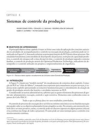 C A P Í T U L O 9
Sistemas de controle da produção
HELDER GOMES COSTA • OSVALDO L.G. QUELHAS • ROGÉRIO ATEM DE CARVALHO
RUBEN H. GUTIERREZ • VICTOR GOMES SIMÃO
¢ OBJETIVOS DE APRENDIZADO
O principal objetivo deste capítulo é trazer ao leitor uma visão da aplicação dos conceitos associa-
dos às atividades de acompanhamento e controle na execução da produção, conforme pode ser vi-
sualizado na Figura 9.1, buscando enfatizar as principais funções do PCP dentro desse processo. São
estudadas ferramentas como medidas de desempenho do processo, restrições de capacidade produ-
tiva, o controle de estoques sob a ótica do just-in-time, o controle de produção segundo o sistema
kanban, o controle de produção através do Optimized Production Technology, indicadores de de-
sempenho e o controle utilizado em projetos e empreendimentos de engenharia.
9.1 INTRODUÇÃO
A Figura 9.1 ilustra um “modelo mental” do encadeamento de conceitos deste capítulo. A atua-
ção de PCP no “chão de fábrica”, tomando essa expressão para manufatura ou para serviços, é ex-
pressa neste capítulo apresentando os conceitos fundamentais para o entendimento da atuação da
gestão da produção através das funções e atividades inerentes ao PCP.
Considerando as teorias administrativas, sabemos que os quatro elementos dos processos de ges-
tão são: planejamento, execução, controle e ação corretiva. Elementos estes conhecidos como os
passos do Ciclo PDCA1
.
Tudo o que se planeja deve ter seus resultados controlados.
O controle do processo de execução deve ser feito no mínimo uma única vez no final da execução
para poder saber se os objetivos planejados foram atingidos ou não. No entanto, um sistema de con-
trole deve ser mais proativo; assim, o controle pode ser discreto (apenas em alguns pontos críticos)
e/ou contínuo (ao longo de todo o processo). O custo pode ser uma restrição para o controle e/ou
monitoramento contínuo.
CAMPUS • PLANEJAMENTO E CONTROLE DA PRODUÇÃO • 1418 – CAPÍTULO 9 – EC-02
Ferramentas de
controle
Indicadores de
desempenho
Programação da
gestão da produção
Funções do
acompanhamento e
controle de produção
Controle do Processo
de Gestão
Execução e Controle
da Produção
Figura 9.1. Estrutura deste capítulo: encadeamento de conceitos sobre Controle da Produção.
1
O ciclo PDCA, também conhecido como Ciclo de Shewhart ou Ciclo de Deming, tem por princípio tornar mais claros e
ágeis os processos envolvidos na execução da gestão, dividindo-a em quatro principais passos: Plan (planejamento), Do (exe-
cução), Check (verificação) e Act (ação).
 