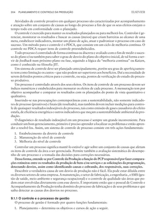 Atividades de controle proativo em qualquer processo são caracterizadas por acompanhamento
e atuação sobre um conjunto de causas ao longo do processo a fim de que os seus efeitos estejam o
tempo todo em conformidade com o planejado.
O controle é exercido para manter os resultados planejados ou para melhorá-los. Controlar é ge-
renciar, monitorar os resultados e buscar as causas (meios) que criam barreiras ao alcance de uma
meta, estabelecer indicadores, montar um plano de ação, atuar e padronizar o processo em caso de
sucesso. Um método para o controle é o PDCA, que consiste em um ciclo de melhoria contínua. O
controle no PDCA requer itens de controle preestabelecidos.
Todo processo é controlado de forma contínua ou discreta e avaliado com o fim de medir o suces-
so do plano e/ou também para saber o grau de desvio do plano do objetivo inicial, de tal forma a ser-
vir de feedback num próximo plano ou fase, seguindo a lógica da “melhoria continua” ou Kaizen,
como é conhecido na filosofia JIT.
Um sistema de controle deve ser planejado antecipadamente, porém seu grau de aperfeiçoamen-
to tem como limitação os custos – que não podem ser superiores aos benefícios. Daí a necessidade de
serem definidos pontos críticos para o controle, ou seja, pontos de verificação do estado do proces-
so produtivo.
Um processo é controlado através dos seus efeitos. Os itens de controle de um processo devem ser
índices numéricos e estabelecidos para mensurar os efeitos de cada processo. A mensuração tem por
objetivo acompanhar e comparar os resultados com os planejados do ponto de vista quantitativo e
qualitativo.
Inserindo-se nas preocupações contemporâneas com a sustentabilidade, não somente indicado-
res de processo (proativos) e finais (de resultado), mas também devem incluir medições para contro-
le de quaisquer resultados indesejáveis do processo, tais como emissão de gases causadores do efeito
estufa, de eficiência energética e outros indicadores que meçam a sustentabilidade ambiental da pro-
dução.
O diagnóstico de resultado indesejável em um processo é sempre um grande inconveniente. Para
conduzir um bom gerenciamento, primeiro é preciso aprender a localizar os problemas e então apren-
der a resolvê-los. Assim, um sistema de controle de processo consiste em três ações fundamentais:
1. Estabelecimento da diretriz de controle
2. Manutenção do nível de controle
3. Melhoria do nível de controle
Controlar um processo significa mantê-lo estável e agir sobre um conjunto de causas que afetam
os itens de controle da área a ser gerenciada. Permite também a avaliação sistemática do desempe-
nho de um processo e a tomada das decisões para correções necessárias.
Dessaforma, entende-sepor ControledaProduçãoafunçãodoPCPresponsável por fazer compara-
ções rotineiras entre os resultados da produção de bens e/ou serviços e as solicitações da programação,
detectando desvios, assim como identificando causas e cobrando, dos responsáveis, suas correções.
Descobrir a verdadeira causa de um desvio de produção não é fácil. Ela pode estar diluída entre
os diversos setores de uma empresa. A manutenção, o setor de fabricação, a engenharia , o SMS (ges-
tão de saúde, meio ambiente e segurança ocupacional) e o controle de qualidade são áreas que po-
dem estar envolvidas diretamente com esse desvio. É importante então que o pessoal de Controle e
Acompanhamento da Produção tenha domínio do processo de fabricação e de seus problemas e que
saiba detectar as causas dos desvios no processo.
9.1.1 O controle e o processo de gestão
O processo de gestão é formado por quatro funções fundamentais:
1. Planejamento – determina os objetivos e cursos de ação a seguir.
204 PLANEJAMENTO E CONTROLE DA PRODUÇÃO
CAMPUS • PLANEJAMENTO E CONTROLE DA PRODUÇÃO • 1418 – CAPÍTULO 9 – EC-02
ELSEVIER
 