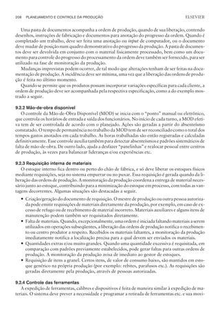 Uma pasta de documentos acompanha a ordem de produção, quando de sua liberação, contendo
desenhos, instruções de fabricação e documentos para anotação do progresso da ordem. Quando é
completado um trabalho, deve ser feita uma anotação ou input de computador, ou o documento
deve mudar de posição num quadro demonstrativo do progresso da produção. A pasta de documen-
tos deve ser devolvida em conjunto com o material fisicamente processado, bem como um docu-
mento para controle do progresso do processamento da ordem deve também ser fornecido, para ser
utilizado na fase de monitoração da produção.
Mudanças imprevistas podem ocorrer, de tal modo que alterações tenham de ser feitas na docu-
mentação de produção. A incidência deve ser mínima, uma vez que a liberação das ordens de produ-
ção é feita no último momento.
Quando se permite que os produtos possam incorporar variações específicas para cada cliente, a
ordem de produção deve ser acompanhada pela respectiva especificação, como a do exemplo mos-
trado a seguir.
9.2.2 Mão-de-obra disponível
O controle da Mão-de-Obra Disponível (MOD) se inicia com o “ponto” manual ou eletrônico,
que controla os horários de entrada e saída dos funcionários. No início de cada turno, a MOD efeti-
va tem de ser controlada de acordo com o planejado. Ações são geradas a partir do absenteísmo
constatado. O tempo de permanência no trabalho da MOD tem de ser reconciliado como o total dos
tempos gastos anotados em cada trabalho. As horas trabalhadas são então registradas e calculadas
definitivamente. Esse controle auxilia também para detectar absenteísmos e padrões sistemáticos de
falta de mão-de-obra. De outro lado, ajuda a desfazer “panelinhas” e realocar pessoal entre centros
de produção, às vezes para balancear lideranças e/ou experiências etc.
9.2.3 Requisição interna de materiais
O estoque interno fica dentro ou perto do chão de fábrica, e só deve liberar os estoques físicos
mediante requisições, seja no sistema empurrar ou no puxar. Essa requisição é gerada quando da li-
beração das ordens de produção. A monitoração da produção coordena a entrega de material neces-
sário junto ao estoque, contribuindo para a minimização do estoque em processo, com todas as van-
tagens decorrentes. Algumas situações são destacadas a seguir.
— Criação/geração do documento de requisição. O mestre de produção ou outra pessoa autoriza-
da pode emitir requisições de materiais diretamente da produção, por exemplo, em caso de ex-
cesso de refugo ou de recebimento de material incorreto. Materiais auxiliares e alguns itens de
manutenção podem também ser requisitados diretamente.
— Falta de materiais. Quando, excepcionalmente, uma ordem é iniciada faltando materiais a serem
utilizados em operações subseqüentes, a liberação das ordens de produção notifica o recebimen-
to ou centro produtor a respeito. Recebidos os materiais faltantes, a monitoração da produção
imediatamente notifica a localização precisa para a qual devem ser enviados os materiais.
— Quantidades extras e/ou muito grandes. Quando uma quantidade excessiva é requisitada, em
comparação com padrões previamente estabelecidos, pode gerar faltas para outras ordens de
produção. A monitoração da produção avisa de imediato ao gestor de estoques.
— Requisição de itens a granel. Certos itens, de valor de consumo baixo, são mantidos em esto-
que genérico na própria produção (por exemplo: rebites, parafusos etc.). As requisições são
geradas diretamente pela produção, através de pessoas autorizadas.
9.2.4 Controle das ferramentas
A expedição de ferramentas, calibres e dispositivos é feita de maneira similar à expedição de ma-
teriais. O sistema deve prever a necessidade e programar a retirada de ferramentas etc. e sua movi-
208 PLANEJAMENTO E CONTROLE DA PRODUÇÃO
CAMPUS • PLANEJAMENTO E CONTROLE DA PRODUÇÃO • 1418 – CAPÍTULO 9 – EC-02
ELSEVIER
 