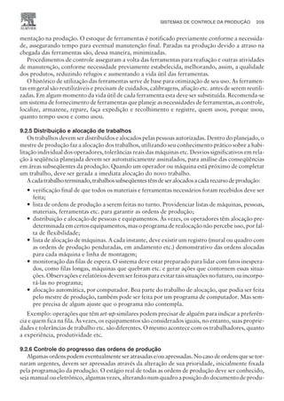 mentação na produção. O estoque de ferramentas é notificado previamente conforme a necessida-
de, assegurando tempo para eventual manutenção final. Paradas na produção devido a atraso na
chegada das ferramentas são, dessa maneira, minimizadas.
Procedimentos de controle asseguram a volta das ferramentas para reafiação e outras atividades
de manutenção, conforme necessidade previamente estabelecida, melhorando, assim, a qualidade
dos produtos, reduzindo refugos e aumentando a vida útil das ferramentas.
O histórico de utilização das ferramentas serve de base para otimização de seu uso. As ferramen-
tas em geral são reutilizáveis e precisam de cuidados, calibragens, afiação etc. antes de serem reutili-
zadas. Em algum momento da vida útil de cada ferramenta esta deve ser substituída. Recomenda-se
um sistema de fornecimento de ferramentas que planeje as necessidades de ferramentas, as controle,
localize, armazene, repare, faça expedição e recolhimento e registre, quem usou, porque usou,
quanto tempo usou e como usou.
9.2.5 Distribuição e alocação de trabalhos
Os trabalhos devem ser distribuídos e alocados pelas pessoas autorizadas. Dentro do planejado, o
mestre de produção faz a alocação dos trabalhos, utilizando seu conhecimento prático sobre a habi-
litação individual dos operadores, tolerâncias reais das máquinas etc. Desvios significativos em rela-
ção à seqüência planejada devem ser automaticamente assinalados, para análise das conseqüências
em áreas subseqüentes da produção. Quando um operador ou máquina está próximo de completar
um trabalho, deve ser gerada a imediata alocação do novo trabalho.
Acadatrabalhoterminado,trabalhossubseqüentestêmdeseralocadosacadarecursodeprodução:
— verificação final de que todos os materiais e ferramentas necessários foram recebidos deve ser
feita;
— lista de ordens de produção a serem feitas no turno. Providenciar listas de máquinas, pessoas,
materiais, ferramentas etc. para garantir as ordens de produção;
— distribuição e alocação de pessoas e equipamentos. Às vezes, os operadores têm alocação pre-
determinada em certos equipamentos, mas o programa de realocação não percebe isso, por fal-
ta de flexibilidade;
— lista de alocação de máquinas. A cada instante, deve existir um registro (mural ou quadro com
as ordens de produção penduradas, em andamento etc.) demonstrativo das ordens alocadas
para cada máquina e linha de montagem;
— monitoração das filas de espera. O sistema deve estar preparado para lidar com fatos inespera-
dos, como filas longas, máquinas que quebram etc. e gerar ações que contornem essas situa-
ções. Observações e relatórios devem ser feitos para evitar tais situações no futuro, ou incorpo-
rá-las no programa;
— alocação automática, por computador. Boa parte do trabalho de alocação, que podia ser feita
pelo mestre de produção, também pode ser feita por um programa de computador. Mas sem-
pre precisa de algum ajuste que o programa não contempla.
Exemplo: operações que têm set-up similares podem precisar de alguém para indicar a preferên-
cia e quem fica na fila. Às vezes, os equipamentos são considerados iguais, no entanto, suas proprie-
dades e tolerâncias de trabalho etc. são diferentes. O mesmo acontece com os trabalhadores, quanto
a experiência, produtividade etc.
9.2.6 Controle do progresso das ordens de produção
Algumas ordens podem eventualmente ser atrasadas e/ou apressadas. No caso de ordens que se tor-
naram urgentes, devem ser apressadas através da alteração de sua prioridade, inicialmente fixada
pela programação da produção. O estágio real de todas as ordens de produção deve ser conhecido,
seja manual ou eletrônico, algumas vezes, alterando num quadro a posição do documento de produ-
SISTEMAS DE CONTROLE DA PRODUÇÃO 209
CAMPUS • PLANEJAMENTO E CONTROLE DA PRODUÇÃO • 1418 – CAPÍTULO 9 – EC-02
 