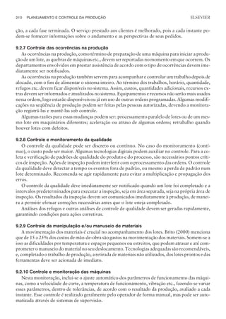 ção, a cada fase terminada. O serviço prestado aos clientes é melhorado, pois a cada instante po-
dem-se fornecer informações sobre o andamento e as perspectivas de seus pedidos.
9.2.7 Controle das ocorrências na produção
As ocorrências na produção, como término de preparação de uma máquina para iniciar a produ-
ção de um lote, as quebras de máquinas etc., devem ser reportadas no momento em que ocorrem. Os
departamentos envolvidos em prestar assistência de acordo com o tipo de ocorrências devem ime-
diatamente ser notificados.
As ocorrências na produção também servem para acompanhar e controlar um trabalho depois de
alocado, com o fim de alimentar o sistema inteiro. Ao término dos trabalhos, horário, quantidade,
refugos etc. devem ficar disponíveis no sistema. Assim, custos, quantidades adicionais, recursos ex-
tras devem ser informados e atualizados no sistema. Equipamentos e recursos não serão mais usados
nessa ordem, logo estarão disponíveis ou já em uso de outras ordens programadas. Algumas modifi-
cações na seqüência de produção podem ser feitas pelas pessoas autorizadas, devendo a monitora-
ção registrá-las e mantê-las sob controle.
Algumas razões para essas mudanças podem ser: processamento paralelo de lotes ou de um mes-
mo lote em maquinários diferentes; aceleração ou atraso de algumas ordens; retrabalho quando
houver lotes com defeitos.
9.2.8 Controle e monitoramento da qualidade
O controle da qualidade pode ser discreto ou contínuo. No caso do monitoramento (contí-
nuo), o custo pode ser maior. Algumas tecnologias digitais podem auxiliar no controle. Para a co-
leta e verificação de padrões de qualidade do produto e do processo, são necessários pontos críti-
cos de inspeção. Ações de inspeção podem interferir com o processamento das ordens. O controle
da qualidade deve detectar a tempo os eventos fora de padrão, ou mesmo a perda de padrão num
lote determinado. Recomenda-se agir rapidamente para evitar a multiplicação e propagação dos
erros.
O controle da qualidade deve imediatamente ser notificado quando um lote foi completado e a
intervalos predeterminados para executar a inspeção, seja em área separada, seja na própria área de
inspeção. Os resultados da inspeção devem ser comunicados imediatamente à produção, de manei-
ra a permitir efetuar correções necessárias antes que o lote esteja completado.
Análises dos refugos e outras análises de controle de qualidade devem ser geradas rapidamente,
garantindo condições para ações corretivas.
9.2.9 Controle da manipulação e/ou manuseio de materiais
A movimentação dos materiais é crucial no acompanhamento dos lotes. Brito (2000) menciona
que de 15 a 25% dos custos de mão-de-obra são gastos na movimentação dos materiais. Somem-se a
isso as dificuldades por temperatura e espaços pequenos ou estreitos, que podem atrasar e até com-
prometer o manuseio do material no seu deslocamento. Tecnologias adequadas são recomendáveis,
e, completado o trabalho de produção, a retirada de materiais não utilizados, dos lotes prontos e das
ferramentas deve ser acionada de imediato.
9.2.10 Controle e monitoração das máquinas
Nesta monitoração, inclui-se o ajuste automático dos parâmetros de funcionamento das máqui-
nas, como a velocidade de corte, a temperatura de funcionamento, vibração etc., fazendo-se variar
esses parâmetros, dentro de tolerâncias, de acordo com o resultado da produção, avaliado a cada
instante. Esse controle é realizado geralmente pelo operador de forma manual, mas pode ser auto-
matizada através de sistemas de supervisão.
210 PLANEJAMENTO E CONTROLE DA PRODUÇÃO
CAMPUS • PLANEJAMENTO E CONTROLE DA PRODUÇÃO • 1418 – CAPÍTULO 9 – EC-02
ELSEVIER
 