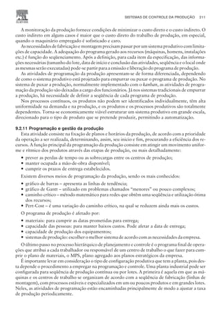 A monitoração da produção fornece condições de minimizar o custo direto e o custo indireto. O
custo indireto em alguns casos é maior que o custo direto do trabalho de produção, em especial,
quando o maquinário empregado é sofisticado e caro.
As necessidades de fabricação e montagem precisam passar por um sistema produtivo com limita-
ções de capacidade. A adequação do programa gerado aos recursos (máquinas, homens, instalações
etc.) é função do seqüenciamento. Após a definição, para cada item da especificação, das informa-
ções necessárias (tamanho do lote, data de início e conclusão das atividades, seqüência e o local onde
as mesmas serão executadas) pode-se partir para a emissão e liberação do programa de produção.
As atividades de programação da produção apresentam-se de forma diferenciada, dependendo
de como o sistema produtivo está projetado para empurrar ou puxar o programa de produção. No
sistema de puxar a produção, normalmente implementado com o kanban, as atividades de progra-
mação da produção são deixadas a cargo dos funcionários. Já nos sistemas tradicionais de empurrar
a produção, há necessidade de definir a seqüência de cada programa de produção.
Nos processos contínuos, os produtos não podem ser identificados individualmente, têm alta
uniformidade na demanda e na produção, e os produtos e os processos produtivos são totalmente
dependentes. Torna-se economicamente viável estruturar um sistema produtivo em grande escala,
direcionado para o tipo de produto que se pretende produzir, permitindo a automatização.
9.2.11 Programação e gestão da produção
Esta atividade consiste na fixação de planos e horários da produção, de acordo com a prioridade
da operação a ser realizada, determinando, assim, seu inicio e fim, procurando a eficiência dos re-
cursos. A função principal da programação da produção consiste em atingir um movimento unifor-
me e rítmico dos produtos através das etapas de produção, ou mais detalhadamente:
— prever as perdas de tempo ou as sobrecargas entre os centros de produção;
— manter ocupada a mão-de-obra disponível;
— cumprir os prazos de entrega estabelecidos.
Existem diversos meios de programação da produção, sendo os mais conhecidos:
— gráfico de barras – apresenta as linhas de tendência;
— gráfico de Gantt – utilizado em problemas chamados “menores” ou pouco complexos;
— caminho crítico – método matemático para redes que obtêm uma seqüência e utilização ótima
dos recursos;
— Pert-Cost – é uma variação do caminho crítico, na qual se reduzem ainda mais os custos.
O programa de produção é afetado por:
— materiais: para cumprir as datas prometidas para entrega;
— capacidade das pessoas: para manter baixos custos. Pode afetar a data de entrega;
— capacidade de produção dos equipamentos;
— sistemas de produção: escolher o melhor sistema de acordo com as necessidades da empresa.
O último passo no processo hierárquico de planejamento e controle é o programa final de opera-
ções que atribui a cada trabalhador ou responsável de um centro de trabalho o que fazer para cum-
prir o plano de materiais, o MPS, plano agregado aos planos estratégicos da empresa.
É importante levar em consideração o tipo de configuração produtiva que tem a planta, pois des-
ta depende o procedimento a empregar na programação e controle. Uma planta industrial pode ser
configurada para seqüência de produção contínua ou por lotes. A primeira é aquela em que as má-
quinas e os centros de trabalho se organizam de acordo com a seqüência de fabricação (linhas de
montagem), com processos estáveis e especializados em um ou poucos produtos e em grandes lotes.
Neles, as atividades de programação estão encaminhadas principalmente de modo a ajustar a taxa
de produção periodicamente.
SISTEMAS DE CONTROLE DA PRODUÇÃO 211
CAMPUS • PLANEJAMENTO E CONTROLE DA PRODUÇÃO • 1418 – CAPÍTULO 9 – EC-02
 
