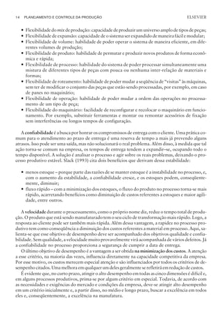 — Flexibilidade do mix de produção: capacidade de produzir um universo amplo de tipos de peças;
— Flexibilidade de expansão: capacidade de o sistema ser expandido de maneira fácil e modular;
— Flexibilidade de volume: habilidade de poder operar o sistema de maneira eficiente, em dife-
rentes volumes de produção;
— Flexibilidade de produto: habilidade de permutar e produzir novos produtos de forma econô-
mica e rápida;
— Flexibilidade de processo: habilidade do sistema de poder processar simultaneamente uma
mistura de diferentes tipos de peças com pouca ou nenhuma inter-relação de materiais e
formas;
— Flexibilidade de roteamento: habilidade de poder mudar a seqüência de “visitas” às máquinas,
sem ter de modificar o conjunto das peças que estão sendo processadas, por exemplo, em caso
de panes no maquinário;
— Flexibilidade de operação: habilidade de poder mudar a ordem das operações no processa-
mento de um tipo de peça;
— Flexibilidade do maquinário: facilidade de reconfigurar e recolocar o maquinário em funcio-
namento. Por exemplo, substituir ferramentas e montar ou remontar acessórios de fixação
sem interferências ou longos tempos de configuração.
A confiabilidade é a busca por honrar os compromissos de entrega com o cliente. Uma prática co-
mum para o atendimento ao prazo de entrega é uma reserva de tempo a mais já prevendo alguns
atrasos. Isso pode ser uma saída, mas não solucionará o real problema. Além disso, à medida que tal
ação torna-se comum na empresa, os tempos de entrega tendem a expandir–se, ocupando todo o
tempo disponível. A solução é analisar o processo e agir sobre os reais problemas, deixando o pro-
cesso produtivo estável. Slack (1993) cita dois benefícios que derivam dessa estabilidade:
— menos estoque – porque parte das razões de se manter estoque é a instabilidade no processo, e,
com o aumento da estabilidade, a confiabilidade cresce, e os estoques podem, conseqüente-
mente, diminuir;
— fluxo rápido – com a minimização dos estoques, o fluxo do produto no processo torna-se mais
rápido, acarretando benefícios como diminuição de custos referentes a estoques e maior agili-
dade, entre outros.
A velocidade durante o processamento, como o próprio nome diz, reduz o tempo total de produ-
ção. O produto que está sendo manufaturado tem o seu ciclo de transformação mais rápido. Logo, a
resposta ao cliente pode ser também mais rápida. Além dessa vantagem, a rapidez no processo pro-
dutivo tem como conseqüência a diminuição dos custos referentes a material em processo. Aqui, sa-
lienta-se que esse objetivo de desempenho deve ser acompanhado dos objetivos qualidade e confia-
bilidade. Sem qualidade, a velocidade muito provavelmente virá acompanhada de vários defeitos. Já
a confiabilidade no processo proporciona a segurança de cumprir a data de entrega.
O último objetivo de desempenho é a vantagem a ser obtida na minimização dos custos. A atenção
a esse critério, na maioria das vezes, influencia diretamente na capacidade competitiva da empresa.
Por esse motivo, os custos merecem especial atenção e são influenciados por todos os critérios de de-
sempenho citados. Uma melhora em qualquer um deles geralmente se refletirá em redução de custos.
É evidente que, no curto prazo, atingir o alto desempenho em todas as cinco dimensões é difícil e,
em alguns processos produtivos, prima-se por algum critério em especial. Todavia, de acordo com
as necessidades e exigências do mercado e condições da empresa, deve-se atingir alto desempenho
em um critério inicialmente e, a partir disso, no médio e longo prazo, buscar a excelência em todos
eles e, conseqüentemente, a excelência na manufatura.
14 PLANEJAMENTO E CONTROLE DA PRODUÇÃO
CAMPUS • PLANEJAMENTO E CONTROLE DA PRODUÇÃO • 1418 – CAPÍTULO 2 – EC-02
ELSEVIER
 