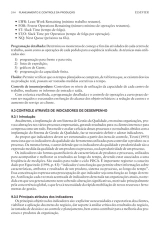 — LWR: Least Work Remaining (mínimo trabalho restante).
— FOR: Fewest Operations Remaining (número mínimo de operações restantes).
— ST: Slack Time (tempo de folga).
— ST/O: Slack Time per Operation (tempo de folga por operação).
— NQ: Next Queue (próximo na fila).
Programação detalhada: Determina os momentos de começo e fim das atividades de cada centro de
trabalho, assim como as operações de cada pedido para a seqüência realizada. As técnicas mais utili-
zadas são:
1) programação para frente e para trás;
2) listas de expedição;
3) gráficos de Gantt;
4) programação da capacidade finita.
Fluidez: Permite verificar que os tempos planejados se cumpram, de tal forma que, se existem desvios
na produção real, possam ser tomadas medidas corretivas a tempo.
Controle de insumo/produto: Controlam os níveis de utilização da capacidade de cada centro de
trabalho, mediante os informes de entrada e saída.
Com a técnica escolhida, a programação detalhada e o controle de operações a curto prazo de-
vem ser traçados e executados em função do alcance dos objetivos básicos: a redução de custos e o
aumento do serviço ao cliente.
9.3 CONTROLE ATRAVÉS DE INDICADORES DE DESEMPENHO
9.3.1 Introdução
Atualmente, a implantação de um Sistema de Gestão da Qualidade, em muitas organizações, pro-
voca alterações nos vários processos empresariais, gerando resultados para os clientes internos e para
a empresa como um todo. Para medir e avaliar a eficácia desses processos e os resultados obtidos com a
implantação do Sistema de Gestão da Qualidade, faz-se necessário definir e adotar indicadores.
Ao propor que indicadores devem ser estruturados a partir dos itens de controle, Tironi (1993)
menciona que os indicadores da qualidade são ferramentas utilizadas para controlar o produto ou o
processo. Da mesma forma, o autor defende que os indicadores da qualidade e produtividade são a
expressão medida da qualidade de um produto ou processo, ou da produtividade de um processo.
Os indicadores são formas quantificáveis de características de produtos e processos, utilizados
para acompanhar e melhorar os resultados ao longo do tempo, devendo estar associados a uma
freqüência de medições. São usados para rodar o ciclo PDCA. É importante registrar o conceito
dado por Figueiredo (1996, p. 43): “indicador é uma função que permite obter informações sobre
características, atributos e resultados de um produto, sistema ou processo, ao longo do tempo”.
Essa conceituação expressa uma preocupação de que indicador seja uma função ao longo do tem-
po. A utilização cada vez mais acentuada de indicadores detectada nas organizações atuais, na me-
dida em que seu gerenciamento nem sofrendo alterações significativas, motivado principalmente
pela concorrência global, o que leva à necessidade da rápida mobiliação de novos recursos e ferra-
mentas de gestão.
9.3.2 Principais atributos dos indicadores
Os principais objetivos dos indicadores são: explicitar as necessidades e expectativas dos clientes,
viabilizar a aplicação das metas do negócio, dar suporte à análise crítica dos resultados do negócio,
às tomadas de decisão e ao controle e planejamento, bem como contribuir para a melhoria dos pro-
cessos e produtos da organização.
214 PLANEJAMENTO E CONTROLE DA PRODUÇÃO
CAMPUS • PLANEJAMENTO E CONTROLE DA PRODUÇÃO • 1418 – CAPÍTULO 9 – EC-02
ELSEVIER
 